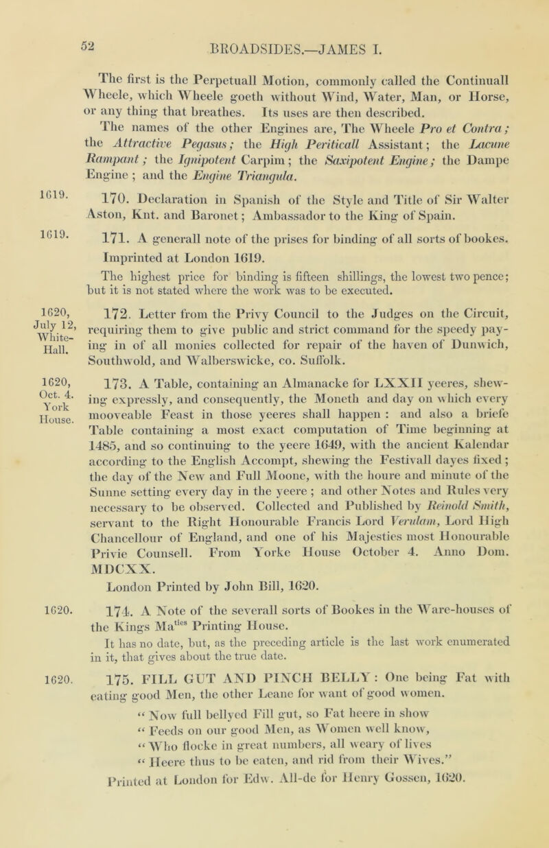 1G19. 1G19. 1620, July 12, White- Hall. 1620, Oct. 4. York House. 1620. 1620. The first is the Perpetuall Motion, commonly called the Continuall Wheele, which Wheele goetli without Wind, Water, Man, or Horse, or any thing that breathes. Its uses are then described. The names of the other Engines are, The Wheele Pro et Contra; the Attractive Pegasus; the High Periticall Assistant; the Lacune Rampant; the Ignipotent Carpim ; the Saxipotent Engine; the Dampe Engine ; and the Engine Triangula. 170. Declaration in Spanish of the Style and Title of Sir Walter Aston, Knt. and Baronet; Ambassador to the King of Spain. 171. A generall note of the prises for binding of all sorts of bookes. Imprinted at London 1619. The highest price for binding is fifteen shillings, the lowest two pence; but it is not stated where the work was to be executed. 172. Letter from the Privy Council to the Judges on the Circuit, requiring them to give public and strict command for the speedy pay- ing in of all monies collected for repair of the haven of Dunwich, Southwold, and Walberswicke, co. Suffolk. 173. A Table, containing an Almanacke for LXXII yeeres, shew- ing expressly, and consequently, the Moneth and day on which every mooveable Feast in those yeeres shall happen : and also a briefe Table containing a most exact computation of Time beginning at 1485, and so continuing to the yeere 1649, with the ancient Kalendar according to the English Accompt, shewing the Festivall dayes fixed ; the day of the Xew and Full Moone, with the houre and minute of the Sunne setting every day in the yeere ; and other Notes and Rules very necessary to be observed. Collected and Published by Reinold Smith, servant to the Right Honourable Francis Lord Verulam, Lord High Chancellour of England, and one of his Majesties most Honourable Privie Counsell. From Yorke House October 4. Anno Dorn. MDCXX. London Printed by John Bill, 1620. 171. A Note of the severall sorts of Bookes in the Ware-houses of the Kings Maties Printing House. It has no date, but, as the preceding article is the last work enumerated in it, that gives about the true date. 175. FILL GUT AND PINCH BELLY : One being Fat with eating good Men, the other Leane for want of good women. “ Now full bellyed Fill gut, so Fat heere in show “ Feeds on our good Men, as Women well know, “ Who flocke in great numbers, all weary of lives « Heere thus to be eaten, and rid from their Wives.” Printed at London for Edw. All-de for Henry Gossen, 1620.