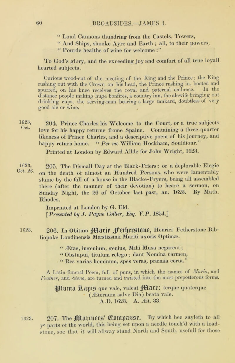 1G23, Oct. 1623, Oct. 26. 1623. 1623. “ Loud Cannons thundring from the Castels, Towers, “ And Ships, shooke Ayre and Earth ; all, to their powers, “ Pourde healths of wine for w elcome To God’s glory, and the exceeding joy and comfort of all true loyall hearted subjects. Curious wood-cut of the meeting of the King and the Prince; the King rushing out with the Crown on his head, the Prince rushing in, booted and spurred, on his knee receives the royal and paternal embrace. In the distance people making huge bonfires, a country inn, the alewife bringing out drinking cups, the serving-man bearing a large tankard, doubtless ol very good ale or wine. 204. Prince Charles his Welcome to the Court, or a true subjects love for his happy returne frome Spaine. Containing a three-quarter likeness of Prince Charles, and a descriptive poem of his journey, and happy return home. “ Per me William Hockham, Souldiour.” Printed at London by Edward Allde for John Wright, 1623. 205. The Dismall Day at the Black-Friers: or a deplorable Elegie on the death ot almost an Hundred Persons, who were lamentably slaine by the fall of a house in the Blacke-Fryers, being all assembled there (after the manner of their devotion) to heare a sermon, on Sunday Night, the 26 of October last past, an. 1623. By Math. Rhodes. Imprinted at London by G. Eld. [Presented by J. Payne Collier, Esq. V.P. 1854.J 206. In Obitum jfEtatte jf CtljCVStOUe, Henrici Fetherstone Bib- liopolae Londinensis Maestissimi Mariti uxoris Optima?. “ JEtas, ingenium, genius, Mihi Musa negarent; “ Obstupui, titulum relego ; dant Nomina carmen, “ Res varias hominum, spes veras, praemia certa.” A Latin funeral Poem, full of puns, in which the names of Maria, and Feather, and Stone, are turned and twisted into the most preposterous forms. Ultima HaptS que vale, valeat iftlarc: terque quaterque • (2Eternum salve Dia) beata vale. A.D. 1623. A. JEt. 33. 207. Tile J^artim’S’ (Emnpassc. By which hee sayleth to all ye parts of the world, this being set upon a needle touch'd with a load- stone, soe that it will allway stand North and South, usefull for those