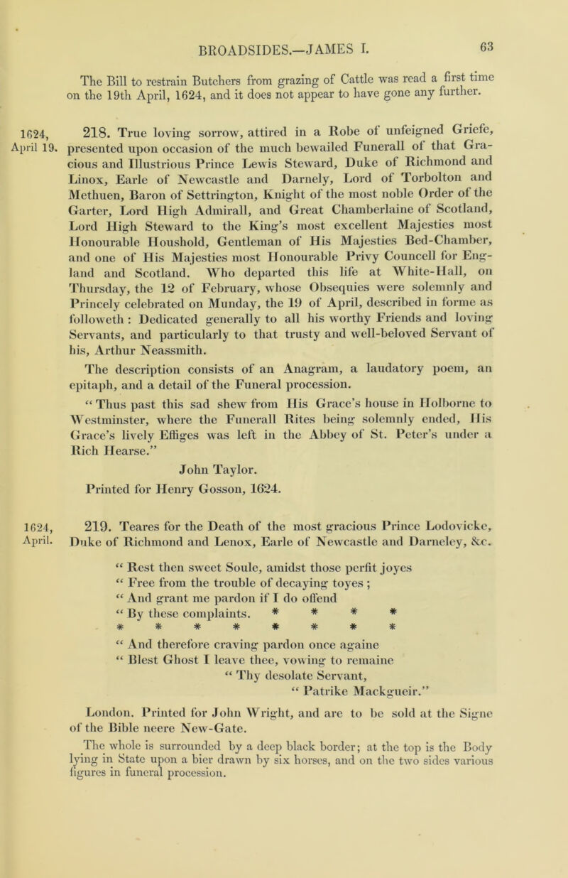 1624, April 19. 1624, April. The Bill to restrain Butchers from grazing of Cattle was read a first time on the 19th April, 1624, and it does not appear to have gone any further. 218. True loving sorrow, attired in a Robe ot unfeigned Griefe, presented upon occasion of the much bewailed Funerall of that Gra- cious and Illustrious Prince Lewis Steward, Duke of Richmond and Linox, Earle of Newcastle and Darnely, Lord of Torbolton and Methuen, Baron of Settrington, Knight of the most noble Order of the Garter, Lord High Admirall, and Great Chamberlaine of Scotland, Lord High Steward to the King’s most excellent Majesties most Honourable Houshold, Gentleman of His Majesties Bed-Chamber, and one of His Majesties most Honourable Privy Councell for Eng- land and Scotland. Who departed this life at White-Hall, on Thursday, the 12 of February, whose Obsequies were solemnly and Princely celebrated on Munday, the 19 of April, described in forme as followeth : Dedicated generally to all his worthy Friends and loving Servants, and particularly to that trusty and well-beloved Servant of his, Arthur Neassmith. The description consists of an Anagram, a laudatory poem, an epitaph, and a detail of the Funeral procession. “ Thus past this sad shew from His Grace’s house in Holborne to Westminster, where the Funerall Rites being solemnly ended. His Grace’s lively Effiges was left in the Abbey of St. Peter’s under a Rich Hearse.” John Taylor. Printed for Henry Gosson, 1624. 219. Teares for the Death of the most gracious Prince Lodovicke, Duke of Richmond and Lenox, Earle of Newcastle and Darneley, &c. “ Rest then sweet Soule, amidst those perfit joyes “ Free from the trouble of decaying toyes ; “ And grant me pardon if I do offend “ By these complaints. * * # * # * # # # # # * “ And therefore craving pardon once againe “ Blest Ghost I leave thee, vowing to remaine “ Thy desolate Servant, “ Patrike Mackgueir.” London. Printed for John Wright, and are to be sold at the Signe of the Bible neere New-Gate. The whole is surrounded by a deep black border; at the top is the Body tyin8 State upon a bier drawn by six horses, and on the two sides various figures in funeral procession.