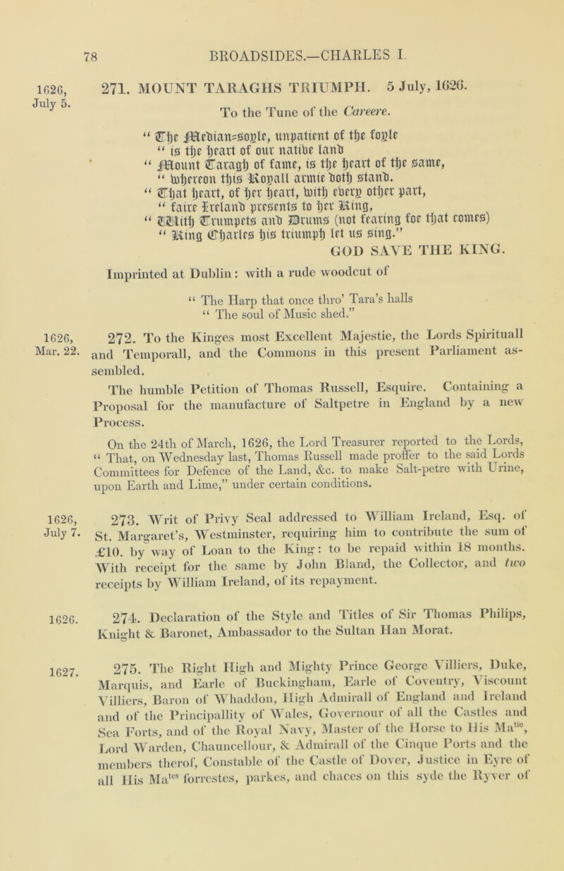 1626, July 5. 1626, Mar. 22. 1626, July 7. 1626. 1627. 271. MOUNT TAR AO I IS TRIUMPH. 5 July, 1G26. To the Tune of the Careere. “ STije JEethatusogle, impatient of tljc fople *( is ttjc ijcavt of out native lanti “ jHount flTavaglj of fame, is tiff Ijcavt of tiff same, “ Piijeveoit ttjis Hvopall avmie tiott) stanti. “ tEijat tjeavt, of ijev tjeavt, toitf) ebevj) otijev pavt, “ faive Lvclanb pvesents to tjev Ming, “ SiHitt) rvmnpets anti ©rums (not fearing foe ttjat comes) “ King OTtjavtes tjis tviumpij let us sing.” GOD SAVE THE KING. Imprinted at Dublin : with a rude woodcut ot “ The Harp that once thro’ Tara’s halls “ The soul of Music shed.” 272. To the Kinges most Excellent Majestic, the Lords Spirituall and Temporall, and the Commons in this present Parliament as- sembled. The humble Petition of Thomas Russell, Esquire. Containing a Proposal for the manufacture of Saltpetre in England by a new Process. On the 24th of March, 1626, the Lord Treasurer reported to the Lords, “ That, on Wednesday last, Thomas Russell made proffer to the said Lords Committees for Defence of the Land, &c. to make Salt-petre with Lime, upon Earth and Lime,” under certain conditions. 273. Writ of Privy Seal addressed to William Ireland, Esq. of St. Margaret’s, Westminster, requiring him to contribute the sum ol £10. by”way of Loan to the King: to be repaid within 18 months. With receipt for the same by John Bland, the Collector, and two receipts by William Ireland, ol its repayment. 274. Declaration of the Style and Titles of Sir Thomas Philips, Knight & Baronet, Ambassador to the Sultan Han Morat. 275. The Right High and Mighty Prince George Villiers, Duke, Marquis, and Earle of Buckingham, Earle of Coventry, Viscount Villiers, Baron of Whaddon, High Admirall of England and Ireland and of the Principality of Wales, Governour of all the Castles and Sea Forts, and of the Royal Navy, Master of the Horse to His Matic, Lord Warden, Chauncellour, & Admirall of the Cinque Ports and the members therof. Constable of the Castle of Dover, Justice in Eyre of all His Mates forrestes, parkes, and chaces on this syde the llyver of