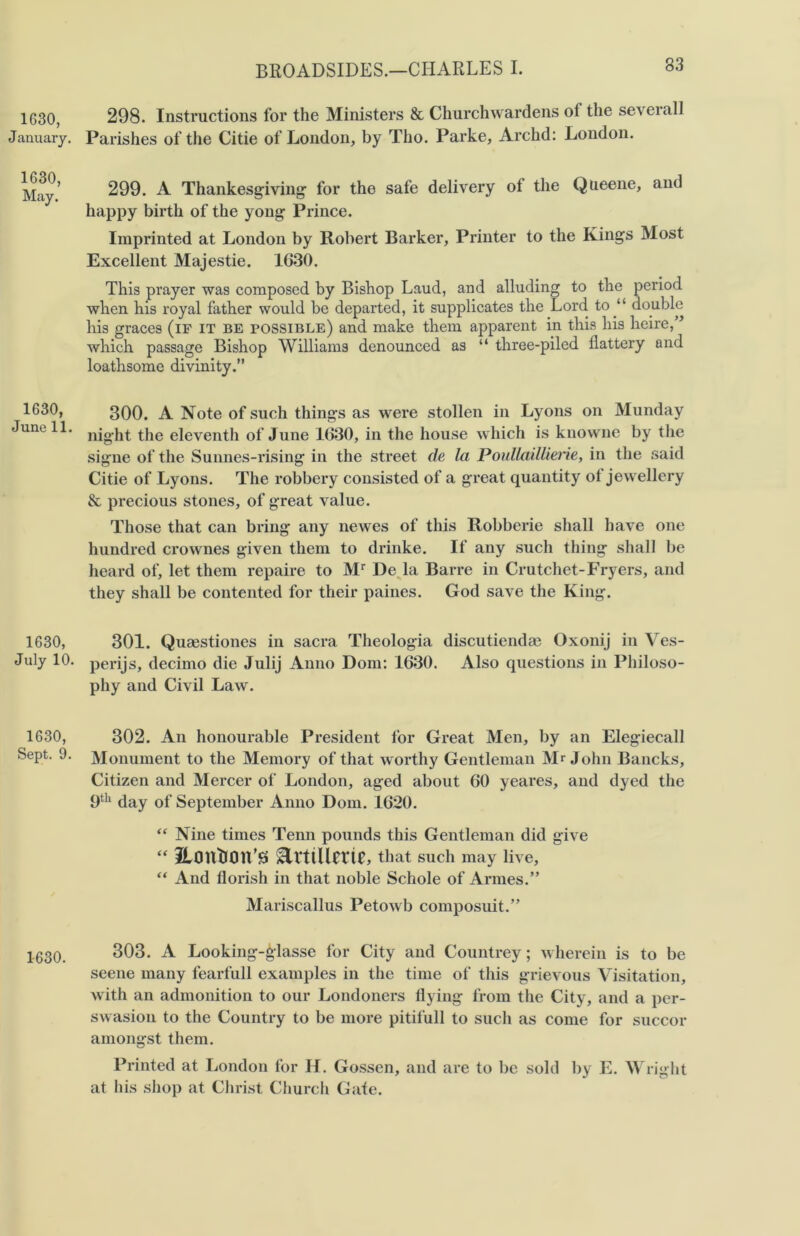 33 1630, January. 1630, May. 1630, June 11. 1630, July 10. 1630, Sept. 9. 1630. 298. Instructions for the Ministers & Churchwardens oi the severall Parishes of the Citie of London, by Tho. Parke, Archd: London. 299. A Thankesgiving for the safe delivery ol the Queene, and happy birth of the yong Prince. Imprinted at London by Robert Barker, Printer to the Kings Most Excellent Majestie. 1G30. This prayer was composed by Bishop Laud, and alluding to the period when his royal father would be departed, it supplicates the Lord to “ double his graces (if it be possible) and make them apparent in this his heire,” which passage Bishop Williams denounced as “ three-piled flattery and loathsome divinity.” 300. A Note of such things as were stollen in Lyons on Munday night the eleventh of June 1630, in the house which is knowne by the signe of the Sunnes-rising in the street de la Poullaillierie, in the said Citie of Lyons. The robbery consisted of a great quantity ot jewellery & precious stones, of great value. Those that can bring any newes of this Robberie shall have one hundred crownes given them to drinke. If any such thing shall be heard of, let them repaire to Mr De la Barre in Crutchet-Fryers, and they shall be contented for their paines. God save the King. 301. Quaestiones in sacra Theologia discutiendae Oxonij in Ves- perijs, decimo die Julij Anno Dom: 1630. Also questions in Philoso- phy and Civil Law. 302. An honourable President for Great Men, by an Elegiecall Monument to the Memory of that worthy Gentleman Mr John Bancks, Citizen and Mercer of London, aged about 60 yeares, and dyed the 9th day of September Anno Dom. 1620. “ Nine times Tenn pounds this Gentleman did give “ ItOUtlOn’S &rttUme, that such may live, “ And florish in that noble Schole of Armes.” Mariscallus Petowb composuit.” 303. A Looking-^lasse for City and Countrey; wherein is to be seene many fearfull examples in the time of this grievous Visitation, with an admonition to our Londoners flying from the City, and a per- swasion to the Country to be more pitilull to such as come for succor amongst them. Printed at London for H. Gossen, and are to be sold by E. Wright at his shop at Christ Church Gate.