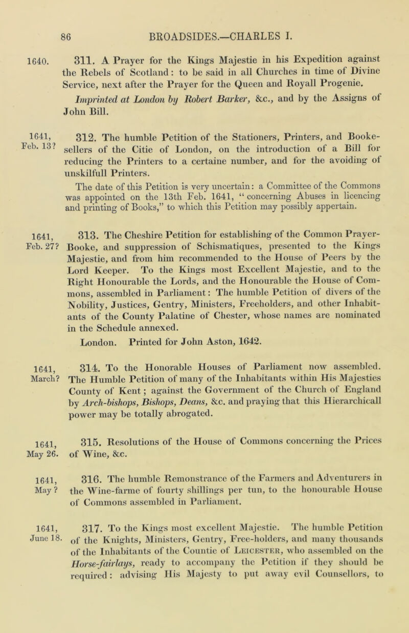 1640. 311. A Prayer for the Kings Majestie in his Expedition against the Rebels of Scotland: to be said in all Churches in time ol Divine Service, next after the Prayer for the Queen and Royall Progenie. Imprinted at London by Robert Barker, &c., and by the Assigns ot John Bill. 1641, 312. The humble Petition of the Stationers, Printers, and Booke- Feb. lb? sepers 0f the Citie of London, on the introduction of a Bill for reducing the Printers to a certaine number, and for the avoiding ol unskilfull Printers. The date of this Petition is very uncertain: a Committee of the Commons was appointed on the 13th Feb. 1641, “concerning Abuses in licencing and printing of Books,” to which this Petition may possibly appertain. 1641, 313. The Cheshire Petition for establishing of the Common Prayer- Feb. 27? Booke, and suppression of Schismatiques, presented to the Kings Majestie, and from him recommended to the House of Peers by the Lord Keeper. To the Kings most Excellent Majestie, and to the Right Honourable the Lords, and the Honourable the House of Com- mons, assembled in Parliament: The humble Petition of divers of the Nobility, Justices, Gentry, Ministers, Freeholders, and other Inhabit- ants of the County Palatine of Chester, whose names are nominated in the Schedule annexed. London. Printed for John Aston, 1642. 1641, 314. To the Honorable Houses of Parliament now assembled. March? The Humble Petition of many of the Inhabitants within His Majesties County of Kent; against the Government of the Church of England by Arch-bishops, Bishops, Deans, &c. and praying that this Hierarchical! power may be totally abrogated. 315. Resolutions of the House of Commons concerning the Prices of Wine, &c. 316. The humble Remonstrance of the Farmers and Adventurers in the Wine-farme of fourty shillings per tun, to the honourable House of Commons assembled in Parliament. 317. To the Kings most excellent Majestie. The humble Petition June 18. Qf (|ie Knights, Ministers, Gentry, Free-holders, and many thousands of the Inhabitants of the Countie of Leicester, who assembled on the Horse-fairlays, ready to accompany the Petition if they should be required: advising His Majesty to put away evil Counsellors, to 1641, May 26. 1641, May ? 1641,