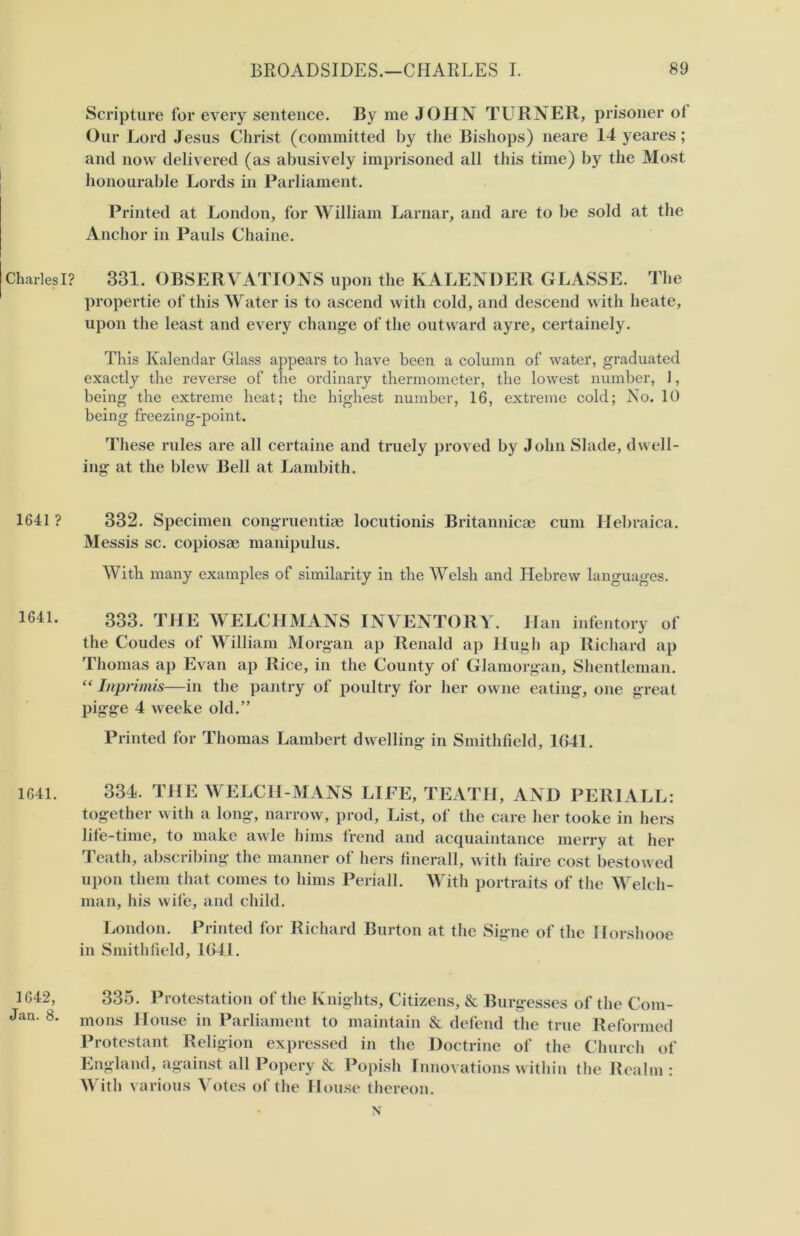 Charles I? 1641 ? 1641. 1641. 1642, Jan. 8. Scripture for every sentence. By me JOHN TURNER, prisoner of Our Lord Jesus Christ (committed by the Bishops) neare 14 yeares; and now delivered (as abusively imprisoned all this time) by the Most honourable Lords in Parliament. Printed at London, for William Larnar, and are to be sold at the Anchor in Pauls Chaine. 331. OBSERVATIONS upon the KALENDER GLASSE. The propertie of this Water is to ascend with cold, and descend with heate, upon the least and every change of the outward ayre, certainely. This Kalendar Glass appears to have been a column of water, graduated exactly the reverse of the ordinary thermometer, the lowest number, 1, being the extreme heat; the highest number, 16, extreme cold; No. 10 being freezing-point. These rules are all certaine and truely proved by John Slade, dwell- ing at the blew Bell at Lambith. 332. Specimen congruentiae locutionis Britannicae cum Hebraica. Messis sc. copiosae manipulus. With many examples of similarity in the Welsh and Hebrew languages. 333. THE WELCHMANS INVENTORY. Han infentory of the Coudes of William Morgan ap Renald ap Hugh ap Richard ap Thomas ap Evan ap Rice, in the County of Glamorgan, Shentleman. “ Imprimis—in the pantry of poultry for her owne eating, one great pigge 4 weeke old.” Printed for Thomas Lambert dwelling in Smithfield, 1041. 334. THE WELCHMANS LIFE, TEATH, AND PERI ALL: together with a long, narrow, prod. List, of the care her tooke in hers life-time, to make awle hims trend and acquaintance merry at her Teath, abscribing the manner of hers finerall, with faire cost bestowed upon them that comes to hims Periall. With portraits of the Welch- man, his wife, and child. London. Printed for Richard Burton at the Signe of the Horshooe in Smithfield, 1641. 335. Protestation of the Knights, Citizens, & Burgesses of the Com- mons House in Parliament to maintain & defend the true Reformed Protestant Religion expressed in the Doctrine of the Church of England, against all Popery & Popish Innovations within the Realm : With various Votes of the House thereon. N