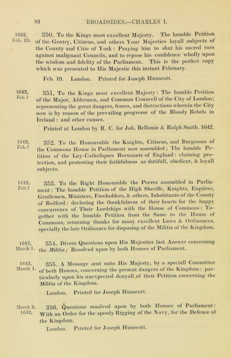 1642, Feb. 19. 1642, Feb ? 1642, Feb.? 1642, Feb.? 1642, March 1 1642, March 1 350. To the Kings most excellent Majesty. The humble Petition of the Gentry, Citizens, and others Your Majesties loyall subjects ot the County and Citie of York : Praying him to shut his sacred ears against malignant Councils, and to repose his confidence wholly upon the wisdom and fidelity of the Parliament. This is the perfect copy which was presented to His Majestie this instant February. Feb. 19. London. Printed for Joseph Ilunscott. 351. To the Kings most excellent Majesty: The humble Petition of the Major, Aldermen, and Common Councell ol the City ot London; representing the great dangers, feares, and distractions wherein the City now is by reason of the prevailing progresse of the Bloody Rebels in Ireland : and other causes. Printed at London by R. C. for Joh. Bellamie & Ralph Smith. 1612. 352. To the Honourable the Knights, Citizens, and Burgesses of the Commons House in Parliament now assembled ; The humble Pe- tition of the Lay-Catholiques Recusants of England : claiming pro- tection, and protesting their faithfulness as dutifull, obedient, & loyall subjects. 353. To the Right Honourable the Peeres assembled in Parlia- ment : The humble Petition of the High Sheriffe, Knights, Esquires, Gentlemen, Ministers, Freeholders, & others. Inhabitants of the County of Bedford : declaring the thankfulness of their hearts for the happy concurrence of Their Lordships with the House ol Commons . to- gether with the humble Petition from the Same to the House of Commons, returning thanks for many excellent Laws & Ordinances, specially the late Ordinance for disposing of the Militia of the Kingdom. 351. Divers Questions upon His Majesties last Answer concerning the Militia ; Resolved upon by both Houses of Parliament. 355. A Message sent unto His Majesty, by a speciall Committee * of both Houses, concerning the present dangers of the Kingdom : par- ticularly upon his unexpected deny all of their Petition concerning the Militia of the Kingdom. London. Printed for Joseph Hunscott. 356. Questions resolved upon by both Houses of Parliament : With an Order for the speedy Rigging of the Navy, for the Defence of the Kingdom. London. Printed for Joseph Hunscott. March 2. 1642,