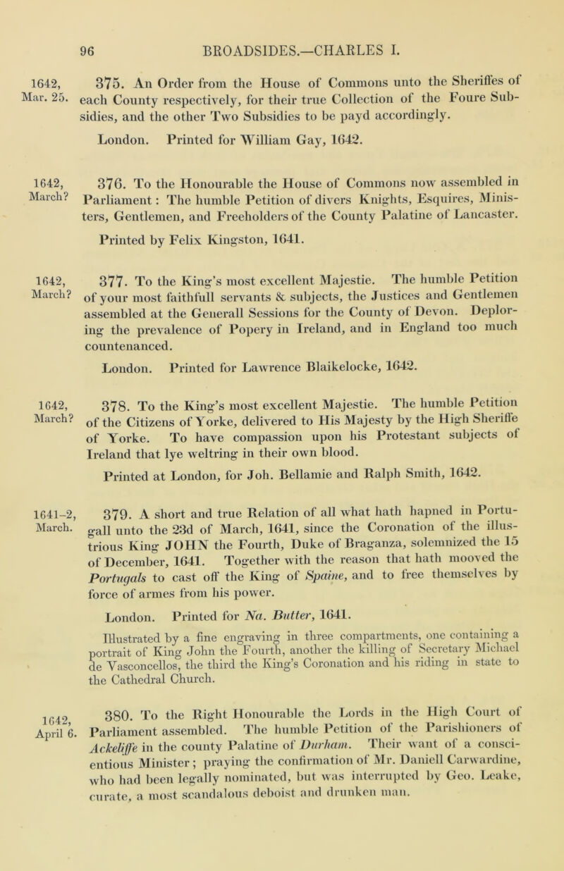 1642, 375. An Order from the House of Commons unto the Sherifles ot Mar. 25. each County respectively, for their true Collection ol the Foure Sub- sidies, and the other Two Subsidies to be payd accordingly. London. Printed for William Gay, 1642. 1642, 376. To the Honourable the House of Commons now assembled in March? Parliament: The humble Petition of divers Knights, Esquires, Minis- ters, Gentlemen, and Freeholders of the County Palatine ot Lancaster. Printed by Felix Kingston, 1641. 1642, 377- To the King’s most excellent Majestie. The humble Petition March? of your most faithfull servants & subjects, the Justices and Gentlemen assembled at the Generali Sessions for the County ot Devon. Deplor- ing the prevalence of Popery in Ireland, and in England too much countenanced. London. Printed for Lawrence Blaikelocke, 1642. 1642, 378. To the King’s most excellent Majestie. The humble Petition March? of the Citizens of Yorke, delivered to His Majesty by the High Sheriff© of Yorke. To have compassion upon his Protestant subjects ol Ireland that lye weltring in their own blood. Printed at London, for Joh. Bellamie and Ralph Smith, 1642. 1641-2, 379. A short and true Relation ot all what hath hapned in Portu- March. unt0 the 23d of March, 1641, since the Coronation of the illus- trious King JOHN the Fourth, Duke of Braganza, solemnized the 15 of December, 1641. Together with the reason that hath mooved the Portugal's to cast off the King of Spaine, and to free themselves by force of armes from his power. London. Printed for Na. Butter, 1641. Illustrated by a fine engraving in three compartments, one containing a portrait of King John the Fourth, another the killing of Secretary Michael de Vasconcellos, the third the King’s Coronation and his riding in state to the Cathedral Church. 1G42 380. To the Right Honourable the Lords in the High Court of April 6. Parliament assembled. The humble Petition of the Parishioners of Ackelife in the county Palatine ot Durham. Their want ot a consci- entious Minister ; praying the confirmation of Mr. Daniell Carwardine, who had been legally nominated, but was interrupted by Geo. Leake, curate, a most scandalous deboist and drunken man.