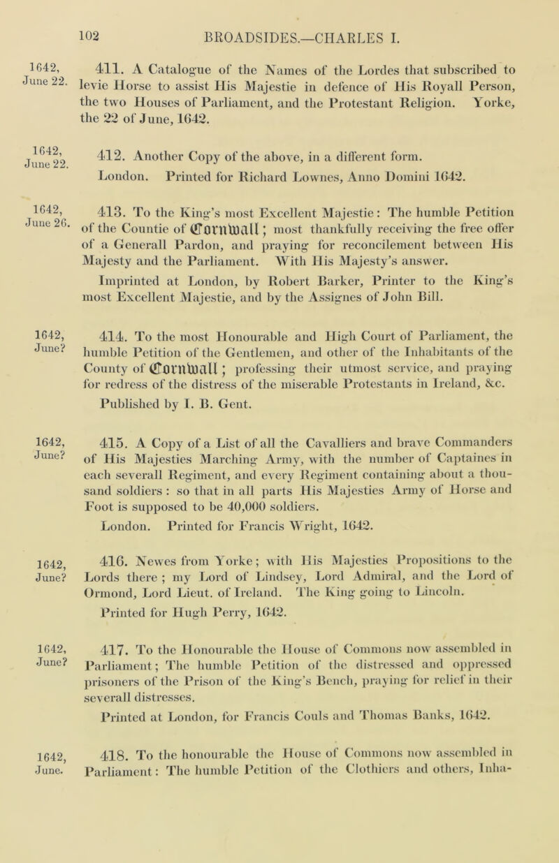 1642, June 22. 1642, June 22. 1642, June 26. 1642, June? 1642, June? 1642, June? 1642, June? 1642, J une. 411. A Catalogue of the Names of the Lordes that subscribed to levie Horse to assist His Majestic in defence of His Royall Person, the two Houses of Parliament, and the Protestant Religion. Yorke, the 22 of June, 1042. 412. Another Copy of the above, in a different form. London. Printed for Richard Lownes, Anno Domini 1042. 413. To the King’s most Excellent Majestie: The humble Petition of the Countie of (fffltUtaKlll; most thankfully receiving the free offer of a Generali Pardon, and praying for reconcilement between His Majesty and the Parliament. With His Majesty’s answer. Imprinted at London, by Robert Barker, Printer to the King’s most Excellent Majestie, and by the Assignes of John Bill. 414. To the most Honourable and High Court of Parliament, the humble Petition of the Gentlemen, and other of the Inhabitants of the County of (!TflVn'U)£lll * professing their utmost service, and praying for redress of the distress of the miserable Protestants in Ireland, &c. Published by I. B. Gent. 415. A Copy of a List of all the Cavalliers and brave Commanders of His Majesties Marching Army, with the number of Captaines in each severall Regiment, and every Regiment containing about a thou- sand soldiers : so that in all parts His Majesties Army of Horse and Foot is supposed to be 40,000 soldiers. London. Printed for Francis Wright, 1642. 416. Newes from Yorke; with His Majesties Propositions to the Lords there ; my Lord of Lindsey, Lord Admiral, and the Lord ot Ormond, Lord Lieut, of Ireland. The King going to Lincoln. Printed for Hugh Perry, 1642. 417. To the Honourable the House of Commons now assembled in Parliament; The humble Petition of the distressed and oppressed prisoners of the Prison of the King’s Bench, praying for relief in their severall distresses. Printed at London, for Francis Couls and Thomas Banks, 1642. 418. To the honourable the House of Commons now assembled in Parliament: The humble Petition of the Clothiers and others. Inha-