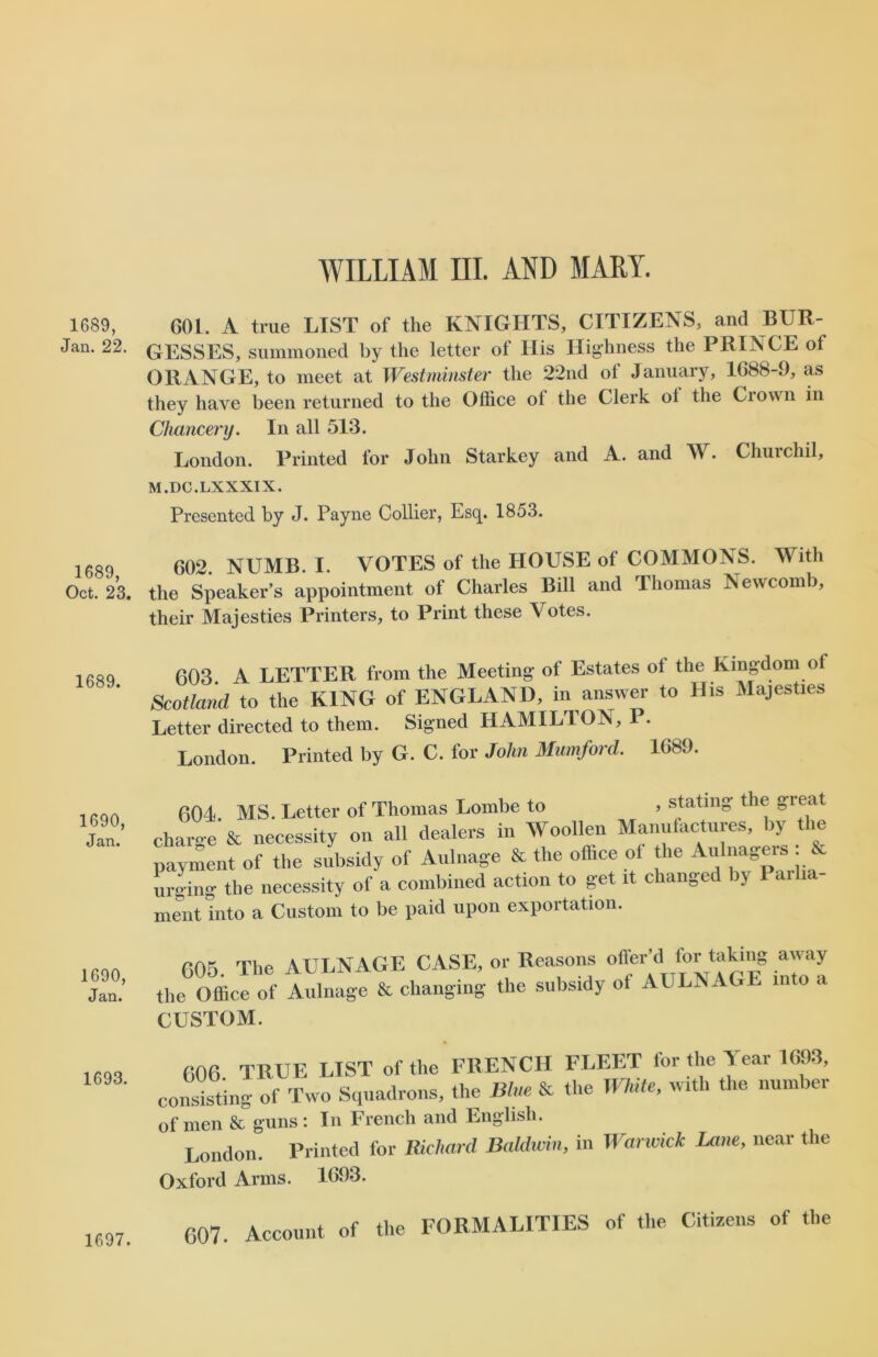 1689, Jan. 22. 1689, Oct. 23. 1689. 1690, Jan. 1690, Jan. 1693. WILLIAM III. AND MARY. GOi. A true LIST of the KNIGHTS, CITIZENS, and BUR- GESSES, summoned by the letter of His Highness the PRINCE of ORANGE, to meet at Westminster the 22nd of January, 1688-9, as they have been returned to the Office ol the Clerk ot the Ciown in Chancery. In all 513. London. Printed for John Starkey and A. and W. Churchil, M.DC.LXXXIX. Presented by J. Payne Collier, Esq. 1853. 602. NUMB. I. VOTES of the HOUSE of COMMONS. With the Speaker’s appointment of Charles Bill and Thomas Newcomb, their Majesties Printers, to Print these Votes. 603 A LETTER from the Meeting of Estates ot the Kingdom of Scotland to the KING of ENGLAND, in answer to His Majesties Letter directed to them. Signed HAMILTON, P. London. Printed by G. C. for John Mumford. 1689. 604. MS. Letter of Thomas Lombe to > stating the great charge & necessity on all dealers in Woollen Manufactures, by the payment of the subsidy of Aulnage & the office of the Aiihiagei^ . urging the necessity of a combined action to get it changed by Parlia- ment into a Custom to be paid upon exportation. 605 The AULNAGE CASE, or Reasons offer’d for taking away the Office of Aulnage * changing the subsidy of AULNAGE .nto a CUSTOM. 606 TRUE LIST of the FRENCH FLEET for the Tear 1693, consisting of Two Squadrons, the Blue & the White, with the number of men & guns: In French and English. London. Printed for Richard Baldwin, in Warwick Lane, near the Oxford Arms. 1693. 607. Account of the FORMALITIES of the Citizens of the 1697.