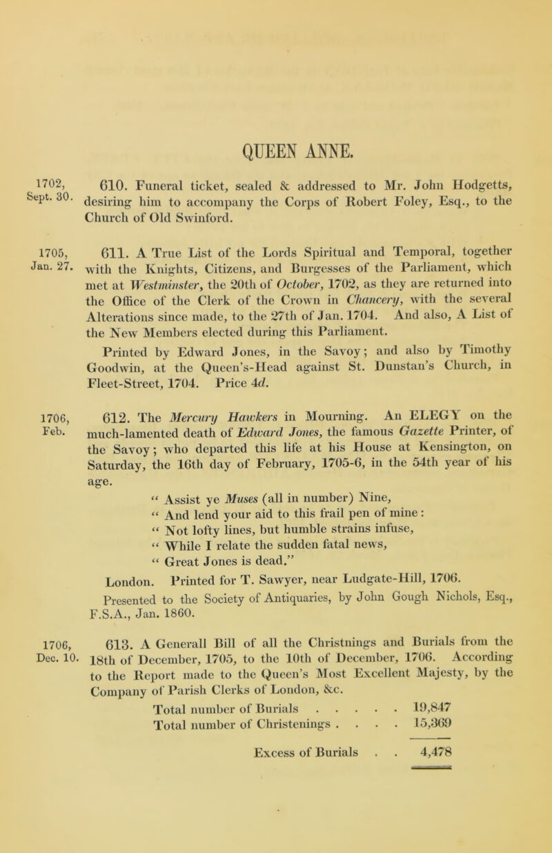 1702, Sept. 30. 1705, Jan. 27. 1706, Feb. 1706, Dec. 10. QUEEN ANNE. 610. Funeral ticket, sealed & addressed to Mr. John Hodgetts, desiring him to accompany the Corps of Robert Foley, Esq., to the Church of Old Swinford. 611. A True List of the Lords Spiritual and Temporal, together with the Knights, Citizens, and Burgesses of the Parliament, which met at Westminster, the 20th of October, 1702, as they are returned into the Office of the Clerk of the Crown in Chancery, with the several Alterations since made, to the 27th of Jan. 1704. And also, A List ot the New Members elected during this Parliament. Printed by Edward Jones, in the Savoy; and also by Timothy Goodwin, at the Queen’s-Head against St. Dunstan’s Church, in Fleet-Street, 1704. Price 4cl. 612. The Mercury Hawkers in Mourning. An ELEGY on the much-lamented death of Edward Jones, the famous Gazette Printer, of the Savoy; who departed this life at his House at Kensington, on Saturday, the 16th day of February, 1705-6, in the 54th year of his age. “ Assist ye Muses (all in number) Nine, “ And lend your aid to this frail pen of mine: “ Not lofty lines, but humble strains infuse, “ While I relate the sudden fatal news, “ Great Jones is dead.” London. Printed for T. Sawyer, near Ludgate-llill, 1706. Presented to the Society of Antiquaries, by John Gough Nichols, Esq., F.S.A., Jan. 1860. 613. A Generali Bill of all the Christnings and Burials from the 18th of December, 1705, to the 10th of December, 1706. According to the Report made to the Queen’s Most Excellent Majesty, by the Company of Parish Clerks of London, &c. Total number of Burials 19,847 Total number of Christenings .... 15,369 Excess of Burials . . 4,478