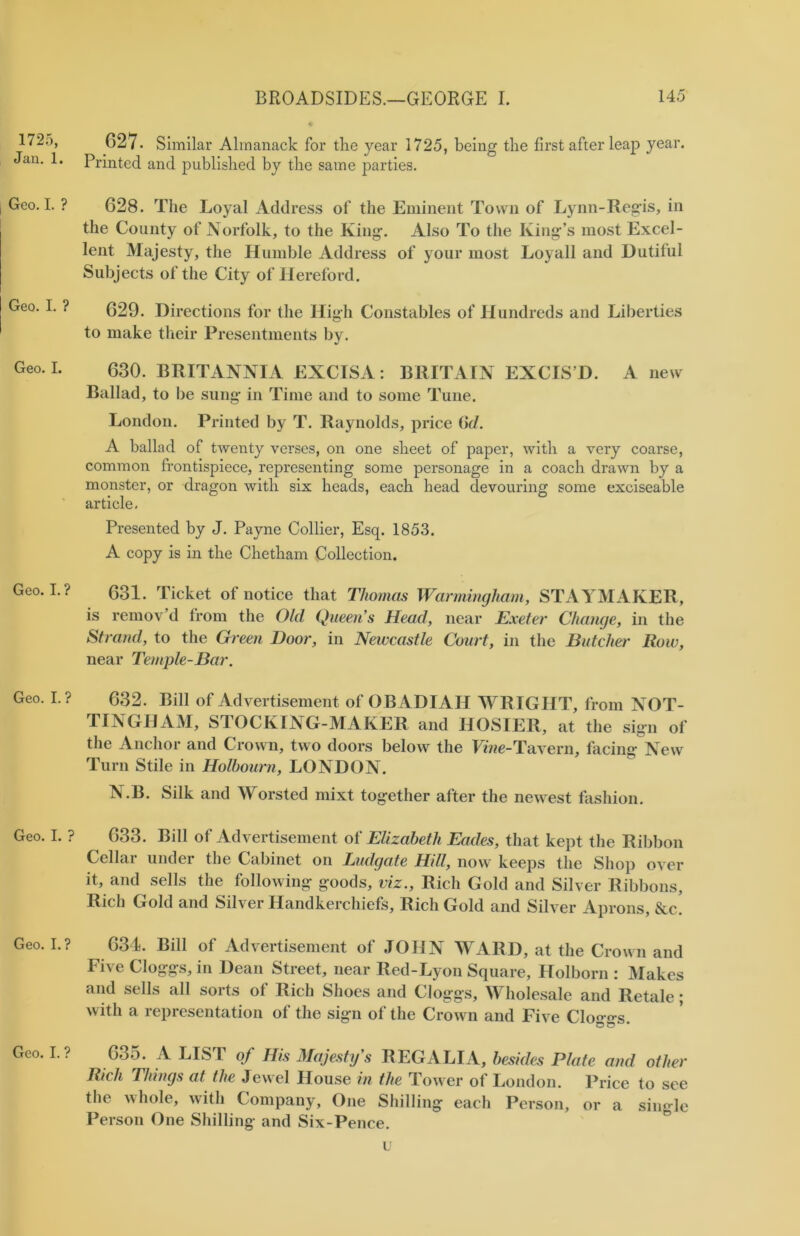 1725, Jan. 1. Geo. I. ? Geo. I. ? Geo. I. Geo. I. ? Geo. I. ? Geo. I. ? Geo. I. ? Geo. I. ? 627. Similar Almanack for the year 1725, being the first after leap year. Printed and published by the same parties. 628. The Loyal Address of the Eminent Town of Lynn-Regis, in the County of Norfolk, to the King. Also To the King’s most Excel- lent Majesty, the Humble Address of your most Loyall and Dutiful Subjects of the City of Hereford. 629. Directions for the High Constables of Hundreds and Liberties to make their Presentments by. 630. BRITANNIA EXCISA: BRITAIN EXCIS’D. A new Ballad, to be sung in Time and to some Tune. London. Printed by T. Raynolds, price Gd. A ballad of twenty verses, on one sheet of paper, with a very coarse, common frontispiece, representing some personage in a coach drawn by a monster, or dragon with six heads, each head devouring some exciseable article. Presented by J. Payne Collier, Esq. 1853. A copy is in the Chetham Collection. 631. Ticket of notice that Thomas Warmingham, STAYMAKER, is remov’d from the Old Queen’s Head, near Exeter Change, in the Strand, to the Green Door, in Newcastle Court, in the Butcher Row, near Temple-Bar. 632. Bill of Advertisement of OBADIAH WRIGHT, from NOT- TINGHAM, STOCKING-MAKER and HOSIER, at the sign of the Anchor and Crown, two doors below the Vine-Tavern, facing New Turn Stile in Holbourn, LONDON. N.B. Silk and Worsted mixt together after the newest fashion. 633. Bill of Advertisement of Elizabeth Eades, that kept the Ribbon Cellar under the Cabinet on Ludgcite Hill, now keeps the Shop over it, and sells the following goods, viz., Rich Gold and Silver Ribbons, Rich Gold and Silver Handkerchiefs, Rich Gold and Silver Aprons, &c! 634. Bill of Advertisement of JOHN WARD, at the Crown and Five Cloggs, in Dean Street, near Red-Lyon Square, Holborn : Makes and sells all sorts of Rich Shoes and Cloggs, Wholesale and Retale; with a representation of the sign of the Crown and Five Clo^o-s. 635. A LIST of His Majesty s REGALIA, besides Plate and other Rich Things at the Jewel House in the Tower of London. Price to see the whole, with Company, One Shilling each Person, or a single Person One Shilling and Six-Pence. u