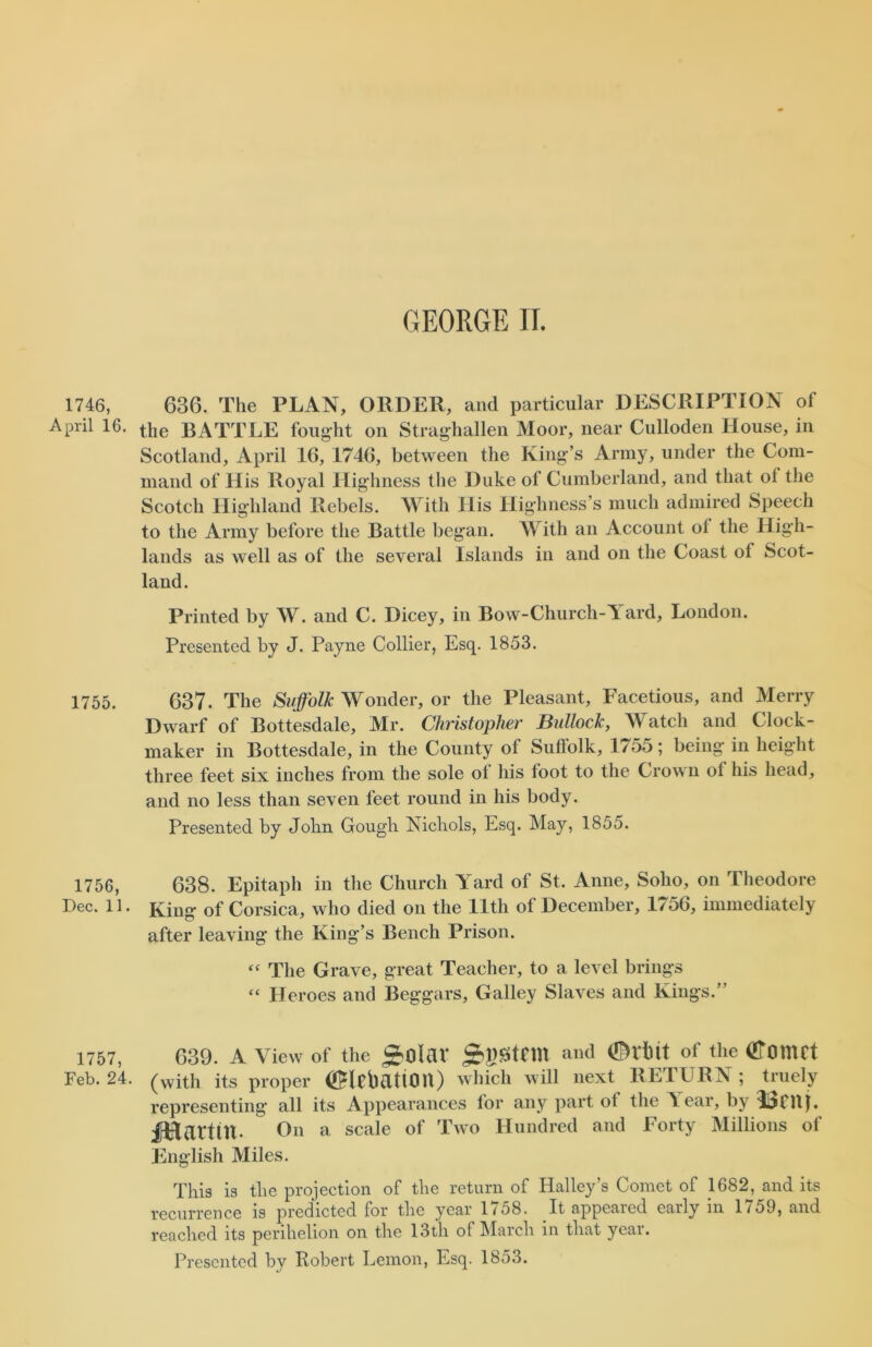 1746, 636. The PLAN, ORDER, and particular DESCRIPTION of AprU 16. the BATTLE fought on Straghallen Moor, near Culloden House, in Scotland, April 16, 1746, between the King’s Army, under the Com- mand of His Royal Highness the Duke of Cumberland, and that ol the Scotch Highland Rebels. With His Highness’s much admired Speech to the Army before the Battle began. With an Account ol the High- lands as well as of the several Islands in and on the Coast of Scot- land. Printed by W. and C. Dicey, in Bow-Church-A ard, London. Presented by J. Payne Collier, Esq. 1853. 1755, 637. The Suffolk Wonder, or the Pleasant, Facetious, and Merry Dwarf of Bottesdale, Mr. Christopher Bullock, Watch and Clock- maker in Bottesdale, in the County of Suffolk, 1755; being in height three feet six inches from the sole of his foot to the Crown ol his head, and no less than seven feet round in his body. Presented by John Gougli Nichols, Esq. May, 1855. 1756, 638. Epitaph in the Church Yard of St, Anne, Soho, on Theodore Dec. 11. King of Corsica, who died on the 11th of December, 1756, immediately after leaving the King’s Bench Prison. “ The Grave, great Teacher, to a level brings “ Heroes and Beggars, Galley Slaves and Kings.” 1757, 639. A View of the £$\aX SrPtHU and <!Mut of the OTomCt Feb. 24. (vvith its proper (ifMfbdtiOU) which will next RETURN ; truely representing all its Appearances lor any part of the A ear, by fHatttn. On a scale of Two Hundred and Forty Millions of English Miles. This is the projection of the return of Halley’s Comet of 1682, and its recurrence is predicted for the year 1758. It appeared early in 1759, and reached its perihelion on the 13th of March in that yeai. Presented by Bobert Lemon, Esq. 1853.