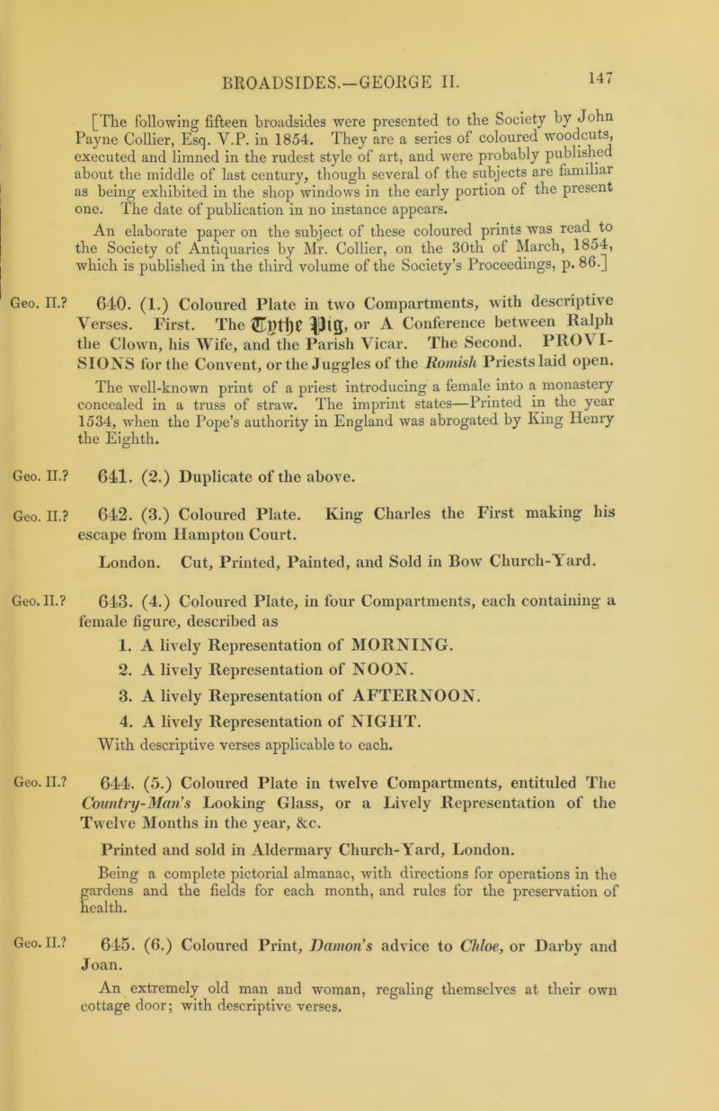 [The following fifteen broadsides were presented to the Society by John Payne Collier, Esq. Y.P. in 1854. They are a series of coloured woodcuts, executed and limned in the rudest style of art, and were probably published about the middle of last century, though several of the subjects are familiar as being exhibited in the shop windows in the early portion of the present one. The date of publication in no instance appears. An elaborate paper on the subject of these coloured prints was read^to the Society of Antiquaries by Mr. Collier, on the 30th of March, 1854, which is published in the third volume of the Society’s Proceedings, p. 86.] Geo. II.? 610. (1.) Coloured Plate in two Compartments, with descriptive Verses. First. The or ^ Conference between Ralph the Clown, his Wife, and the Parish Vicar. The Second. PROY I- SIONS for the Convent, or the Juggles of the Romish Priests laid open. The well-known print of a priest introducing a female into a monastery concealed in a truss of straw. The imprint states—Printed in the year 1534, when the Pope’s authority in England was abrogated by King Henry the Eighth. Geo. II.? 641. (2.) Duplicate of the above. Geo. II.? 642. (3.) Coloured Plate. King Charles the First making his escape from Hampton Court. London. Cut, Printed, Painted, and Sold in Bow Church-Yard. Geo. II.? 643. (4.) Coloured Plate, in four Compartments, each containing a female figure, described as 1. A lively Representation of MORNING. 2. A lively Representation of NOON. 3. A lively Representation of AFTERNOON. 4. A lively Representation of NIGHT. With descriptive verses applicable to each. Geo. II.? 644. (5.) Coloured Plate in twelve Compartments, entituled The Country-Man’s Looking Glass, or a Lively Representation of the Twelve Months in the year, &c. Printed and sold in Aldermary Church-Yard, London. Being a complete pictorial almanac, with directions for operations in the gardens and the fields for each month, and rules for the preservation of health. Geo. II.? 645. (6.) Coloured Print, Damon’s advice to Chloe, or Darby and Joan. An extremely old man and woman, regaling themselves at their own cottage door; with descriptive verses.