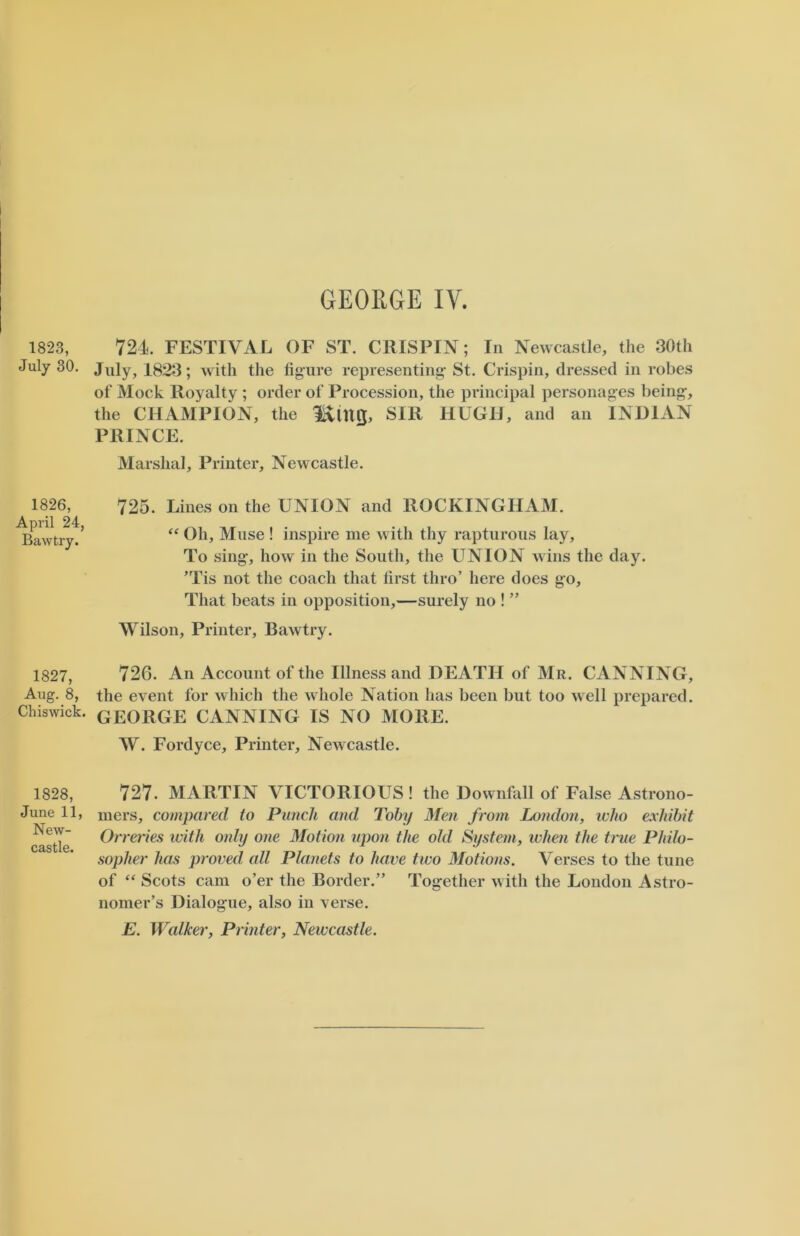 1823, July 30. 1826, April 24, Bawtry. 1827, Aug. 8, Chiswick. 1828, June 11, New- castle. 724. FESTIVAL OF ST. CRISPIN; In Newcastle, the 30th July, 1823; with the figure representing- St. Crispin, dressed in robes of Mock Royalty ; order of Procession, the principal personages being-, the CHAMPION, the IvtUQ, SIR HUGH, and an INDIAN PRINCE. Marshal, Printer, Newcastle. 725. Lines on the UNION and ROCKINGHAM. “ Oh, Muse ! inspire me with tliy rapturous lay. To sing-, how in the South, the UNION wins the day. ’Tis not the coach that first thro’ here does go. That beats in opposition,—surely no ! ” Wilson, Printer, Bawtry. 726. An Account of the Illness and DEATH of Mr. CANNING, the event for which the whole Nation has been but too well prepared. GEORGE CANNING IS NO MORE. W. Fordyce, Printer, Newcastle. 727. MARTIN VICTORIOUS! the Downfall of False Astrono- mers, compared to Punch and Toby Men from London, who exhibit Orreries with only one Motion upon the old System, when the true Philo- sopher has proved all Planets to have two Motions. Verses to the tune of “ Scots cam o’er the Border.” Together with the London Astro- nomer’s Dialogue, also in verse. E. Walker, Printer, Newcastle.