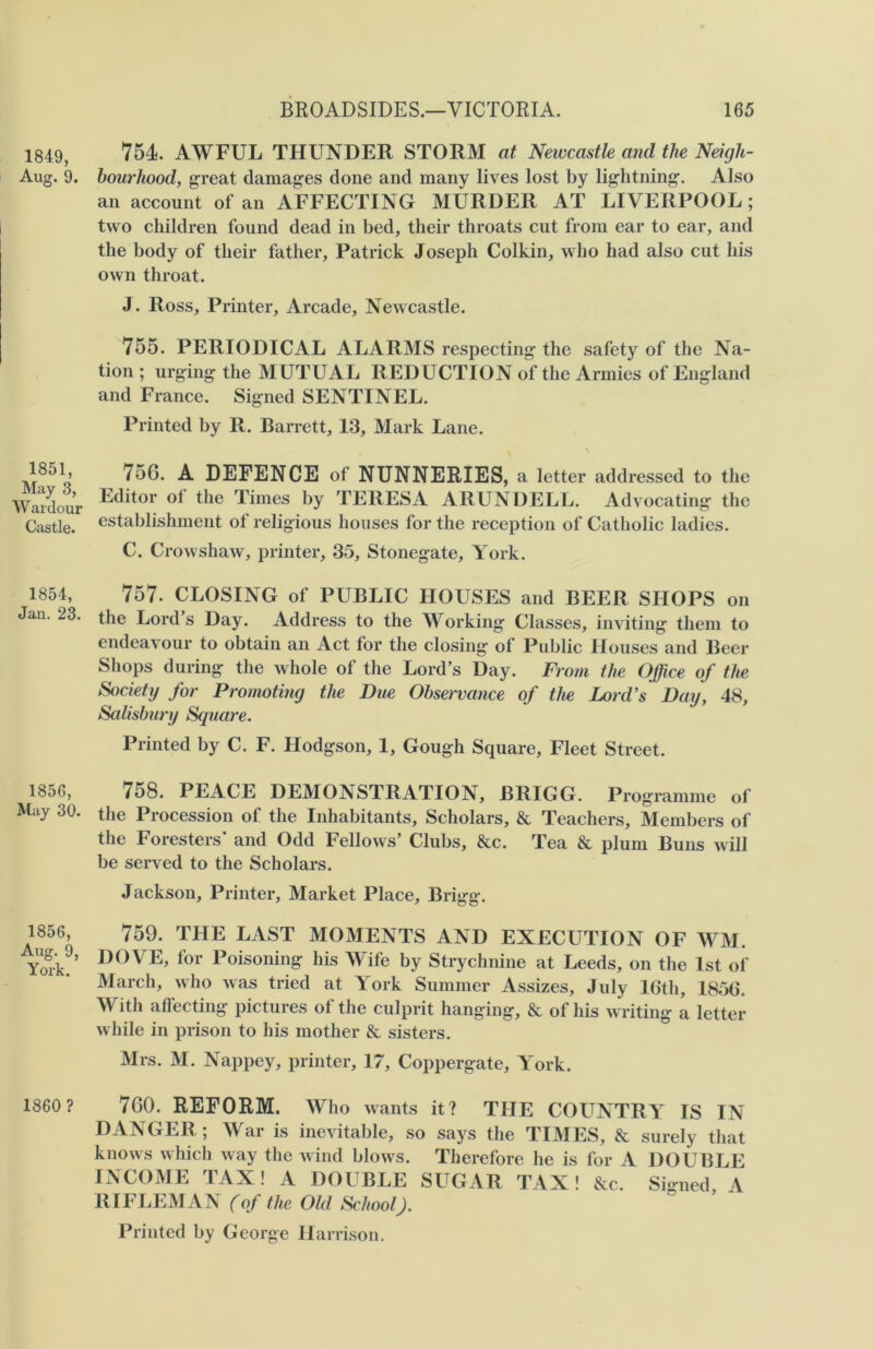 1849, Aug. 9. 1851, May 3, W ardour Castle. 1854, Jan. 23. 1856, May 30. 1856, Aug. 9, York. 1860 ? BROADSIDES.—VICTORIA. 165 754. AWFUL THUNDER STORM at Newcastle and the Neigh- bourhood, great damages done and many lives lost by lightning. Also an account of an AFFECTING MURDER AT LIVERPOOL ; two children found dead in bed, their throats cut from ear to ear, and the body of their father, Patrick Joseph Colkin, who had also cut his own throat. J. Ross, Printer, Arcade, Newcastle. 755. PERIODICAL ALARMS respecting the safety of the Na- tion ; urging the MUTUAL REDUCTION of the Armies of England and France. Signed SENTINEL. Printed by R. Barrett, 13, Mark Lane. 756. A DEFENCE of NUNNERIES, a letter addressed to the Editor ot the Times by TERESA ARUNDELL. Advocating the establishment ot religious houses for the reception of Catholic ladies. C. Crowshaw, printer, 35, Stonegate, York. 757. CLOSING of PUBLIC HOUSES and BEER SHOPS on the Lord’s Day. Address to the Working Classes, inviting them to endeavour to obtain an Act for the closing of Public Houses and Beer Shops during the whole of the Lord’s Day. From the Office of the Society for Promoting the Due Obsej'vance of the Lord’s Day, 48, Salisbury Square. Printed by C. F. Hodgson, 1, Gough Square, Fleet Street. 758. PEACE DEMONSTRATION, BRIGG. Programme of the Procession of the Inhabitants, Scholars, & Teachers, Members of the Foresters* and Odd Fellows’ Clubs, &c. Tea & plum Buns will be served to the Scholars. Jackson, Printer, Market Place, Brigg. 759. THE LAST MOMENTS AND EXECUTION OF WM. DOVE, for Poisoning his Wife by Strychnine at Leeds, on the 1st of March, who was tried at York Summer Assizes, July 16th, 1856. With affecting pictures of the culprit hanging, & of his writing a letter while in prison to his mother & sisters. Mrs. M. Nappey, printer, 17, Coppergate, York. 760. REFORM. Who wants it ? THE COUNTRY IS IN DANGER ; War is inevitable, so says the TIMES, & surely that knows which way the wind blows. Therefore he is for A DOUBLE INCOME TAX! A DOUBLE SUGAR TAX! &c. Si-ned A RIFLEMAN (of the Old School J. Printed by George Harrison.