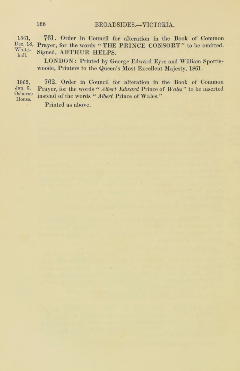 1861, Dec. 18, White- hall. 1862, Jan. 6, Osborne House. 761. Order in Council for alteration in the Book of Common Prayer, for the words “THE PRINCE CONSORT” to be omitted. Signed, ARTHUR HELPS. LONDON : Printed by George Edward Eyre and William Spottis- woode, Printers to the Queen’s Most Excellent Majesty, 1861. 762. Order in Council for alteration in the Book of Common Prayer, for the words “ Albert Edward Prince of Wales ” to be inserted instead of the words “ Albert Prince of Wales.”