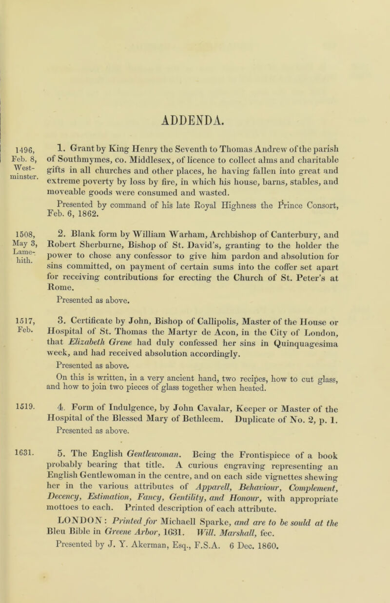 ADDENDA. 1496, Feb. 8, West- minster. 1508, May 3, Lame- hith. 1517, Feb. 1519. 1631. 1. Grant by King Henry the Seventh to Thomas Andrew of the parish of Southmymes, co. Middlesex, of licence to collect alms and charitable gifts in all churches and other places, he having fallen into great and extreme poverty by loss by fire, in which his house, barns, stables, and moveable goods were consumed and wasted. Presented by command of his late Royal Highness the Prince Consort, Feb. 6, 1862. 2. Blank form by William Warham, Archbishop of Canterbury, and Robert Sherburne, Bishop of St. David’s, granting to the holder the power to chose any confessor to give him pardon and absolution for sins committed, on payment of certain sums into the coffer set apart for receiving contributions for erecting the Church of St. Peter’s at Rome. Presented as above. 3. Certificate by John, Bishop of Callipolis, Master of the House or Hospital of St. Thomas the Martyr de Aeon, in the City of London, that Elizabeth Grene had duly confessed her sins in Quinquagesima week, and had received absolution accordingly. Presented as above. On this is written, in a very ancient hand, two recipes, how to cut glass, and how to join two pieces of glass together when heated. 4. Form of Indulgence, by John Cavalar, Keeper or Master of the Hospital of the Blessed Mary of Bethleem. Duplicate of No. 2, p. 1. Presented as above. 5. The English Gentlewoman. Being the Frontispiece of a book probably bearing that title. A curious engraving representing an English Gentlewoman in the centre, and on each side vignettes shewing her in the various attributes of Apparell, Behaviour, Complement, Decency, Estimation, Fancy, Gentility, and Honour, with appropriate mottoes to each. Printed description of each attribute. LONDON : Printed for Michaell Sparke, and are to be sould at the Bleu Bible in Greene Arbor, 1G31. Will. Marshall, fee. Presented by J. Y. Akcrman, Esq., F.S.A. 6 Dec. 1860.