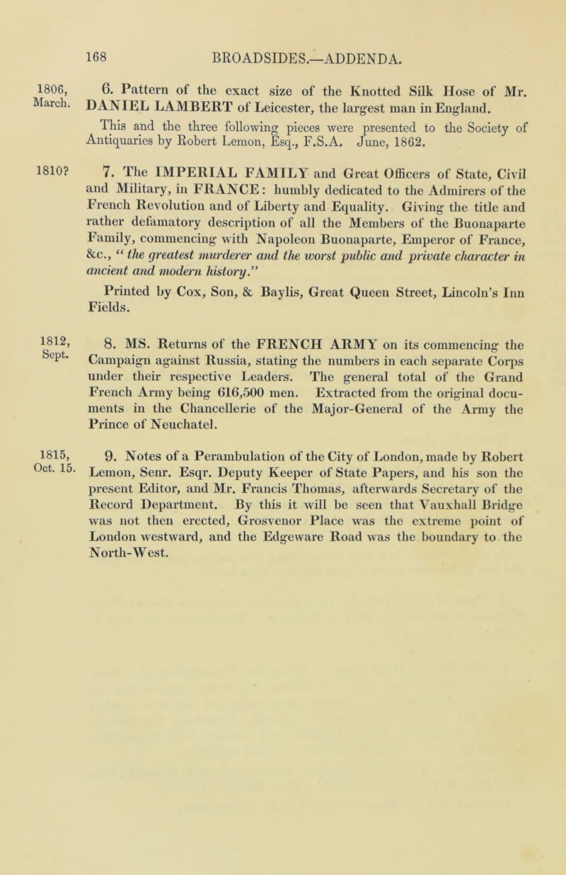 1806, March. 1810? 1812, Sept. 1815, Oct. 15 6. Pattern ot the exact size of the Knotted Silk Hose of Mr. DANIEL LAMBERT of Leicester, the largest man in England. This and the three following pieces were presented to the Society of Antiquaries by Robert Lemon, Esq., F.S.A. June, 1862. 7. The IMPERIAL FAMILY and Great Officers of State, Civil and Military, in FRANCE: humbly dedicated to the Admirers of the French Revolution and of Liberty and Equality. Giving the title and rather defamatory description of all the Members of the Buonaparte Family, commencing with Napoleon Buonaparte, Emperor of France, &c., “ the greatest murderer and the worst public and private character in ancient and modern history Printed by Cox, Son, & Baylis, Great Queen Street, Lincoln’s Inn Fields. 8. MS. Returns of the FRENCH ARMY on its commencing the Campaign against Russia, stating the numbers in each separate Corps under their respective Leaders. The general total of the Grand French Army being 616,500 men. Extracted from the original docu- ments in the Chancellerie of the Major-General of the Army the Prince of Neuchatel. 9. Notes of a Perambulation of the City of London, made by Robert Lemon, Senr. Esqr. Deputy Keeper of State Papers, and his son the present Editor, and Mr. Francis Thomas, afterwards Secretary of the Record Department. By this it will be seen that Vauxhall Bridge was not then erected, Grosvenor Place was the extreme point of London westward, and the Edgeware Road was the boundary to the North-West.