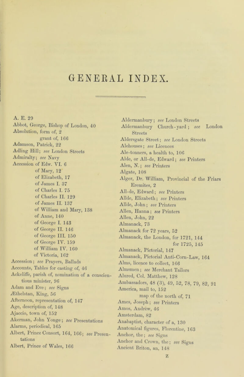 GENERAL INDEX A. E. 29 Abbot, George, Bishop of London, 40 Absolution, form of, 2 grant of, 166 Adamson, Patrick, 22 Adling Hill; see London Streets Admiralty; see Navy Accession of Edw. YI. 6 of Mary, 12 of Elizabeth, 17 of James I. 37 of Charles I. 75 of Charles II. 129 of James II. 137 of William and Mary, 138 of Anne, 140 of George I. 143 of George II. 146 of George III. 150 of George IY. 159 of William IV. 160 of Victoria, 162 Accession ; see Prayers, Ballads Accounts, Tables for casting of, 46 Ackeliffe, parish of, nomination of a conscien- tious minister, 96 Adam and Eve; see Signs iEthelstan, King, 56 Afternoon, representation of, 147 Age, description of, 148 Ajaccio, town of, 152 Akerman, John A onge ; see Presentations Alarms, periodical, 165 Albert, Prince Consort, 164, 166; see Presen- tations Albert, Prince of Wales, 166 Aldermanbury; see London Streets Aldermanbury Church-yard ; see London Streets Aldersgate Street; see London Streets Alehouses; see Licences Ale-tonners, a health to, 106 Aide, or All-de, Edward; see Printers Alen, N.; see Printers Algate, 108 Alger, Dr. William, Provincial of the Friars Eremites, 2 All-de, Edward; see Printers Allde, Elizabeth; see Printers Allde, John; see Printers Allen, Hanna; see Printers Allen, John, 22 Almanack, 73 Almanack for 72 years, 52 Almanack, the London, for 1721, 144 for 1725, 145 Almanack, Pictorial, 147 Almanack, Pictorial Anti-Com-Law, 164 Alms, licence to collect, 166 Almsmen ; see Merchant Tailors Alured, Col. Matthew, 128 Ambassadors, 48 (3), 49, 52, 78, 79, 82, 91 America, mail to, 152 map of the north of, 71 Ames, Joseph; see Printers Amos, Andrew, 46 Amsterdam, 82 Anabaptist, character of a, 130 Anatomical figures, Florentine, 163 Anchor, the ; see Signs Anchor and Crown, the; see Signs Ancient Briton, an, 148 Z