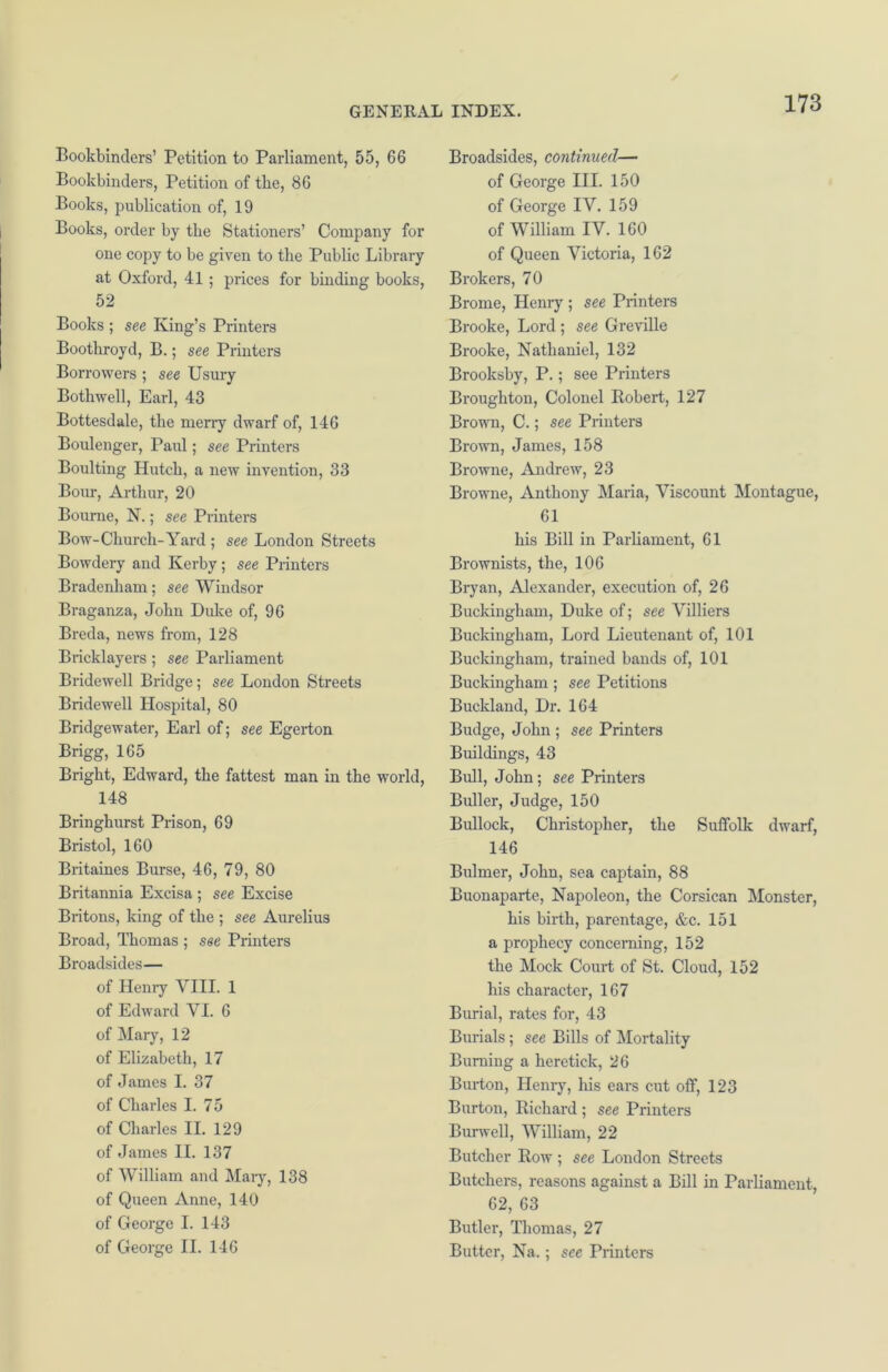 Bookbinders’ Petition to Parliament, 55, 66 Bookbinders, Petition of the, 86 Books, publication of, 19 Books, order by the Stationers’ Company for one copy to be given to the Public Library at Oxford, 41 ; prices for binding books, 52 Books ; see King’s Printers Boothroyd, B.; see Printers Borrowers ; see Usury Bothwell, Earl, 43 Bottesdale, the merry dwarf of, 146 Boulenger, Paul; see Printers Boulting Hutch, a new invention, 33 Bout, Arthur, 20 Bourne, N.; see Printers Bow-Church-Yard ; see London Streets Bowdery and Kerby; see Printers Bradenham; see Windsor Braganza, John Duke of, 96 Breda, news from, 128 Bricklayers ; see Parliament Bridewell Bridge; see London Streets Bridewell Hospital, 80 Bridgewater, Earl of; see Egerton Brigg, 165 Bright, Edward, the fattest man in the world, 148 Bringhurst Prison, 69 Bristol, 160 Britaines Burse, 46, 79, 80 Britannia Excisa ; see Excise Britons, king of the ; see Aurelius Broad, Thomas ; see Printers Broadsides— of Henry VIII. 1 of Edward VI. 6 of Mary, 12 of Elizabeth, 17 of James I. 37 of Charles I. 75 of Charles II. 129 of James II. 137 of William and Mary, 138 of Queen Anne, 140 of George I. 143 of George II. 146 Broadsides, continued— of George III. 150 of George IV. 159 of William IV. 160 of Queen Victoria, 162 Brokers, 70 Brome, Henry ; see Printers Brooke, Lord ; see Greville Brooke, Nathaniel, 132 Brooksby, P.; see Printers Broughton, Colonel Robert, 127 Brown, C.; see Printers Brown, James, 158 Browne, Andrew, 23 Browne, Anthony Maria, Viscount Montague, 61 his Bill in Parliament, 61 Brownists, the, 106 Bryan, Alexander, execution of, 26 Buckingham, Duke of; see Villiers Buckingham, Lord Lieutenant of, 101 Buckingham, trained bands of, 101 Buckingham ; see Petitions Buckland, Dr. 164 Budge, John ; see Printers Buildings, 43 Bull, John; see Printers Buller, Judge, 150 Bullock, Christopher, the Suffolk dwarf, 146 Bulmer, John, sea captain, 88 Buonaparte, Napoleon, the Corsican Monster, his birth, parentage, &c. 151 a prophecy concerning, 152 the Mock Court of St. Cloud, 152 his character, 167 Burial, rates for, 43 Burials; see Bills of Mortality Burning a heretick, 26 Burton, Henry, his ears cut off, 123 Burton, Richard ; see Printers Burwell, William, 22 Butcher Row ; see London Streets Butchers, reasons against a Bill in Parliament, 62, 63 Butler, Thomas, 27 Butter, Na.; see Printers