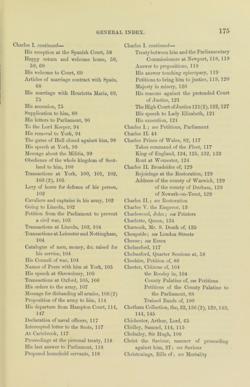 Charles I. continued— His reception at the Spanish Court, 58 Happy return and welcome home, 58, 59, 60 His welcome to Court, GO Articles of marriage contract with Spain, 68 His marriage with Henrietta Maria, 69, 75 His accession, 75 Supplication to him, 80 His letters to Parliament, 90 To the Lord Keeper, 94 His removal to York, 94 The gates of Hull closed against him, 98 His speech at York, 99 Message about the Militia, 99 Obedience of the whole kingdom of Scot- land to him, 100 Transactions at York, 100, 101, 102, 103 (2), 105 Levy of horse for defence of his person, 102 Cavaliers and captains in his army, 102 Going to Lincoln, 102 Petition from the Parliament to prevent a civil war, 103 Transactions at Lincoln, 103, 104 Transactions at Leicester and Nottingham, 104 Catalogue of men, money, &c. raised for his service, 104 His Council of war, 104 Names of Peers with him at York, 105 His speech at Shrewsbury, 105 Transactions at Oxford, 105, 106 His orders to the army, 107 Message for disbanding all armies, 108 (2) Proposition of the army to him, 114 His departure from Hampton Court, 114, 147 Declaration of naval officers, 117 Intercepted letter to the Scots, 117 At Carisbrook, 117 Proceedings at the personal treaty, 118 His last answer to Parliament, 118 Proposed household servants, 118 Charles I. continued— Treaty between him and the Parliamentary Commissioners at Newport, 118, 119 Answer to propositions, 118 His answer touching episcopacy, 119 Petitions to bring him to justice, 119, 120 Majesty in misery, 120 His reasons against the pretended Court of Justice, 121 The High Court of Justice 121(2), 122,127 His speech to Lady Elizabeth, 121 His execution, 121 Charles I.; see Petitions, Parliament Charles II. 44 Charles Prince of Wales, 82, 117 Takes command of the Fleet, 117 King of England, 124, 125, 132, 133 Rout at Worcester, 124 Charles II. Broadsides of, 129 Rejoicings at the Restoration, 129 Address of the county of Warwick, 129 of the county of Durham, 129 of Newark-on-Trent, 129 Charles II.; see Restoration Charles Y. the Emperor, 13 Charlewood, John; see Printers Charlotte, Queen, 134 Charnock, Mr. S. Death of, 135 Cheapside; see London Streets Cheese; see Essex Chelmsford, 117 Chelmsford, Quarter Sessions at, 58 Cheshire, Petition of, 86 Chester, Citizens of, 104 the Roodey in, 104 County Palatine of, see Petitions Petitions of the County Palatine to the Parliament, 88 Trained Bands of, 100 Chetham Collection, the, 32,136 (2), 139,143, 144, 145 Chichester, Arthur, Lord, 65 Chidley, Samuel, 114, 115 Cholmley, Sir Hugh, 108 Christ the Saviour, manner of proceeding against him, 27 ; see Saviour Christenings, Bills of; see Mortality