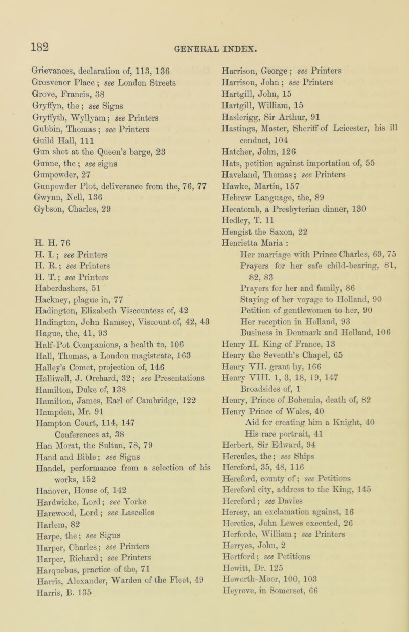 Grievances, declaration of, 113, 136 Grosvenor Place ; see London Streets Grove, Francis, 38 Gryffyn, the ; see Signs Gryffyth, Wyllyam; see Printers Gubbin, Thomas ; see Printers Guild Hall, 111 Gun shot at the Queen’s barge, 23 Gunne, the ; see signs Gunpowder, 27 Gunpowder Plot, deliverance from the, 76, 77 Gwynn, Nell, 136 Gybson, Charles, 29 H. H. 76 H. I. ; see Printers H. R.; see Printers H. T. ; see Printers Haberdashers, 51 Hackney, plague in, 77 Hadington, Elizabeth Viscountess of, 42 Hadington, John Ramsey, Viscount of, 42, 43 Hague, the, 41, 93 Half-Pot Companions, a health to, 106 Hall, Thomas, a London magistrate, 163 Halley’s Comet, projection of, 146 Halliwell, J. Orchard, 32; see Presentations Hamilton, Duke of, 138 Hamilton, James, Earl of Cambridge, 122 Hampden, Mr. 91 Hampton Court, 114, 147 Conferences at, 38 Han Morat, the Sultan, 78, 79 Hand and Bible; see Signs Handel, performance from a selection of his works, 152 Hanover, House of, 142 Hardwicke, Lord; see Yorke Harewood, Lord ; see Lascelles Harlem, 82 Harpe, the; see Signs Harper, Charles; see Printers Harper, Richard; see Printers Harquebus, practice of the, 71 Harris, Alexander, Warden of the Fleet, 49 Harris, B. 135 Harrison, George ; see Printers Harrison, John ; see Printers Hartgill, John, 15 Hartgill, William, 15 Haslerigg, Sir Arthur, 91 Hastings, Master, Sheriff of Leicester, his ill conduct, 104 Hatcher, John, 126 Hats, petition against importation of, 55 Haveland, Thomas; see Printers Hawke, Martin, 157 Hebrew Language, the, 89 Hecatomb, a Presbyterian dinner, 130 Hedley, T. 11 Hengist the Saxon, 22 Henrietta Maria : Her marriage with Prince Charles, 69, 75 Prayers for her safe child-bearing, 81, 82, 83 Prayers for her and family, 86 Staying of her voyage to Holland, 90 Petition of gentlewomen to her, 90 Her reception in Holland, 93 Business in Denmark and Holland, 106 Henry II. King of France, 13 Henry the Seventh’s Chapel, 65 Henry VII. grant by, 166 Henry VIII. 1, 3, 18, 19, 147 Broadsides of, 1 Henry, Prince of Bohemia, death of, 82 Henry Prince of Wales, 40 Aid for creating him a Knight, 40 His rare portrait, 41 Herbert, Sir Edward, 94 Hercules, the; see Ships Hereford, 35, 48, 116 Hereford, county of; see Petitions Hereford city, address to the King, 145 Hereford ; see Davies Heresy, an exclamation against, 16 Heretics, John Lewes executed, 26 Herforde, William ; see Printers Herryes, John, 2 Hertford; see Petitions Hewitt, Dr. 125 Hcwortli-Moor, 100, 103 Ileyrove, in Somerset, 66