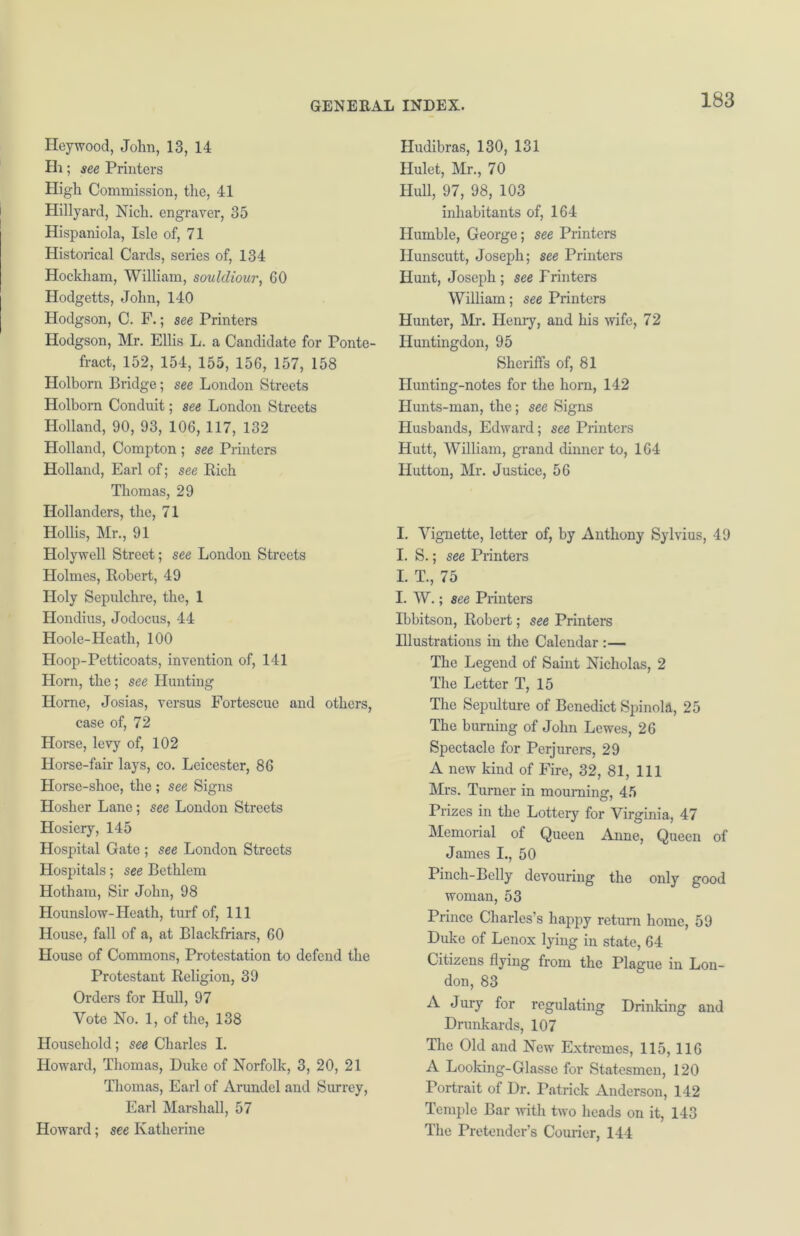 Heywood, John, 13, 14 Hi; see Printers High Commission, the, 41 Hillyard, Nich. engraver, 35 Hispaniola, Isle of, 71 Historical Cards, series of, 134 Hockham, William, soulcliour, 60 Hodgetts, John, 140 Hodgson, C. F.; see Printers Hodgson, Mr. Ellis L. a Candidate for Ponte- fract, 152, 154, 155, 156, 157, 158 Holborn Bridge; see London Streets Holborn Conduit; see London Streets Holland, 90, 93, 106, 117, 132 Holland, Compton ; see Printers Holland, Earl of; see Rich Thomas, 29 Hollanders, the, 71 Hollis, Mr., 91 Holywell Street; see London Streets Holmes, Robert, 49 Holy Sepulchre, the, 1 Hondius, Jodocus, 44 Hoole-Heath, 100 Hoop-Petticoats, invention of, 141 Horn, the; see Hunting Horne, Josias, versus Fortescuc and others, case of, 72 Horse, levy of, 102 Horse-fair lays, co. Leicester, 86 Horse-shoe, the ; see Signs Hosher Lane; see London Streets Hosiery, 145 Hospital Gate ; see London Streets Hospitals; see Bethlem Hotham, Sir John, 98 Hounslow-Heath, turf of, 111 House, fall of a, at Blackfriars, 60 House of Commons, Protestation to defend the Protestant Religion, 39 Orders for Hull, 97 Vote No. 1, of the, 138 Household; see Charles I. Howard, Thomas, Duke of Norfolk, 3, 20, 21 Thomas, Earl of Arundel and Surrey, Earl Marshall, 57 Howard; see Katherine Hudibras, 130, 131 Hulet, Mr., 70 Hull, 97, 98, 103 inhabitants of, 164 Humble, George; see Printers Hunscutt, Joseph; see Printers Hunt, Joseph; see Frinters William; see Printers Hunter, Mr. Henry, and his wife, 72 Huntingdon, 95 Sheriffs of, 81 Hunting-notes for the horn, 142 Hunts-man, the; see Signs Husbands, Edward; see Printers Hutt, William, grand dinner to, 164 Hutton, Mr. Justice, 56 I. Vignette, letter of, by Anthony Sylvius, 49 I. S.; see Printers I. T., 75 I. W.; see Printers Ibbitson, Robert; see Printers Illustrations in the Calendar :— The Legend of Saint Nicholas, 2 The Letter T, 15 The Sepulture of Benedict Spinola, 25 The burning of John Lewes, 26 Spectacle for Perjurers, 29 A new kind of Fire, 32, 81, 111 Mrs. Turner in mourning, 45 Prizes in the Lottery for Virginia, 47 Memorial of Queen Anne, Queen of James I., 50 Pinch-Belly devouring the only good woman, 53 Prince Charles’s happy return home, 59 Duke of Lenox lying in state, 64 Citizens flying from the Plague in Lon- don, 83 A Jury for regulating Drinking and Drunkards, 107 The Old and New Extremes, 115, 116 A Looking-Glasse for Statesmen, 120 Portrait of Dr. Patrick Anderson, 142 Temple Bar with two heads on it, 143 The Pretender’s Courier, 144