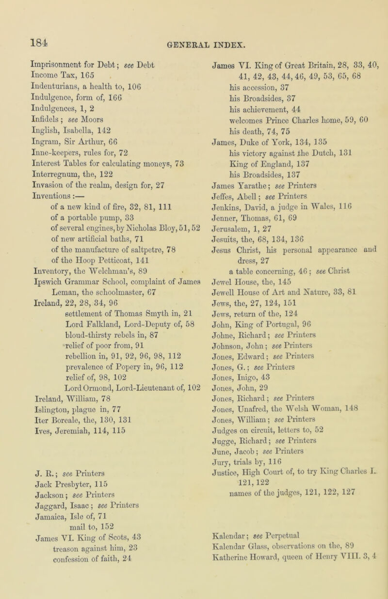 Imprisonment for Debt; see Debt Income Tax, 1G5 Indenturians, a health to, 10G Indulgence, form of, 16G Indulgences, 1, 2 Infidels; see Moors Inglish, Isabella, 142 Ingram, Sir Arthur, G6 Inne-keepers, rules for, 72 Interest Tables for calculating moneys, 73 Interregnum, the, 122 Invasion of the realm, design for, 27 Inventions:— of a new kind of fire, 32, 81, 111 of a portable pump, 33 of several engines, by Nicholas Bloy, 51,52 of new artificial baths, 71 of the manufacture of saltpetre, 78 of the Hoop Petticoat, 141 Inventory, the Welchman’s, 89 Ipswich Grammar School, complaint of James Leman, the schoolmaster, 67 Ireland, 22, 28, 34, 96 settlement of Thomas Smyth in, 21 Lord Falkland, Lord-Deputy of, 58 bloud-tkirsty rebels in, 87 relief of poor from, 91 rebellion in, 91, 92, 96, 98, 112 prevalence of Popery in, 96, 112 relief of, 98, 102 Lord Ormond, Lord-Lieutenant of, 102 Ireland, William, 78 Islington, plague in, 77 Iter Boreale, the, 130, 131 Ives, Jeremiah, 114, 115 J. R.; see Printers Jack Presbyter, 115 Jackson; see Printers Jaggard, Isaac ; see Printers Jamaica, Isle of, 71 mail to, 152 James VI. King of Scots, 43 treason against him, 23 confession of faith, 24 James VI. King of Great Britain, 28, 33, 40, 41, 42, 43, 44,46, 49, 53, 65, 68 his accession, 37 his Broadsides, 37 his achievement, 44 welcomes Prince Charles home, 59, 60 his death, 74, 75 James, Duke of York, 134, 135 his victory against .the Dutch, 131 King of England, 137 his Broadsides, 137 James Yarathe; see Printers Jeffes, Abell; see Printers Jenkins, David, a judge in Wales, 116 Jenner, Thomas, 61, 69 Jerusalem, 1, 27 Jesuits, the, 68, 134, 136 Jesus Christ, his personal appearance and dress, 27 a table concerning, 46; see Christ Jewel House, the, 145 Jewell House of Art and Nature, 33, 81 Jews, the, 27, 124, 151 Jews, return of the, 124 John, King of Portugal, 96 Johne, Richard; see Printers Johnson, John; see Printers Jones, Edward; see Printers Jones, G.; see Printers Jones, Inigo, 43 Jones, John, 29 Jones, Richard; see Printers Jones, Unafred, the Welsh Woman, 148 Jones, William; see Printers Judges on circuit, letters to, 52 Jugge, Richard; see Printers June, Jacob; see Printers Jury, trials by, 116 Justice, High Court of, to try King Charles I. 121,122 names of the judges, 121, 122, 127 Kalendar; see Perpetual Kalendar Glass, observations on the, 89 Katherine Howard, queen of Henry VIII. 3, 4