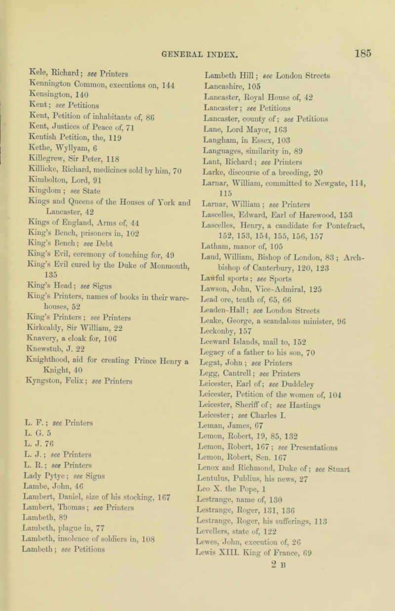 Kelc, Richard; see Printers Kennington Common, executions on, 144 Kensington, 140 Kent; see Petitions Kent, Petition of inhabitants of, 8G Kent, Justices of Peace of, 71 Kentish Petition, the, 119 Kethe, Wyllyam, 6 Killegrew, Sir Peter, 118 Ivillicke, Richard, medicines sold by him, 70 Kimbolton, Lord, 91 Kingdom; see State Kings and Queens of the Houses of York and Lancaster, 42 Kings of England, Arms of, 44 King’s Bench, prisoners in, 102 King’s Bench ; see Debt King’s Evil, ceremony of touching for, 49 King’s Evil cured by the Duke of Monmouth, 135 King’s Head; see Signs King’s Printers, names of books in their ware- houses, 52 King’s Printers ; see Printers Kirkcaldy, Sir William, 22 Knavery, a cloak for, 10G Knewstub, J. 22 Knighthood, aid for creating Prince Henry a Knight, 40 Ivyngston, Felix; see Printers L. F.; see Printers L. G. 5 L. J. 7G L. J.; see Printers L. R.; see Printers Lady Pytye ; see Signs Lambe, John, 4G Lambert, Daniel, size of his stocking, 1G7 Lambert, Thomas; see Printers Lambeth, 89 Lambeth, plague in, 77 Lambeth, insolence of soldiers in, 108 Lambeth; see Petitions Lambeth Hill; see London Streets Lancashire, 105 Lancaster, Royal House of, 42 Lancaster; see Petitions Lancaster, county of; see Petitions Lane, Lord Mayor, 103 Langham, in Essex, 103 Languages, similarity in, 89 Lant, Richard; see Printers Larke, discourse of a breeding, 20 Lamar, William, committed to Newgate, 114, 115 Larnar, William ; see Printers Lascelles, Edward, Earl of Harewood, 153 Lascelles, Henry, a candidate for Pontefract, 152, 153, 154, 155, 156, 157 Latham, manor of, 105 Laud, William, Bishop of London, 83 ; Arch- bishop of Canterbury, 120, 123 Lawful sports ; see Sports Lawson, John, Vice-Admiral, 125 Lead ore, tenth of, G5, GG Leaden-Hall; see London Streets Leake, George, a scandalous minister, 9G Leckonby, 157 Leeward Islands, mail to, 152 Legacy of a father to his son, 70 Legat, John ; see Printers Legg, Cantrell; see Printers Leicester, Earl of; see Duddeley Leicester, Petition of the women of, 104 Leicester, Sheriff of; see Hastings Leicester; see Charles I. Leman, James, 67 Lemon, Robert, 19, 85, 132 Lemon, Robert, 1G7 ; see Px*esentations Lemon, Robert, Sen. 167 Lenox and Richmond, Duke of; see Stuart Lent ulus, Publius, his news, 27 Leo X. the Pope, 1 Lestrange, name of, 130 Lestrange, Roger, 131, 136 Lestrange, Roger, his sufferings, 113 Levellers, state of, 122 Lewes, John, execution of, 26 Lewis XIII. King of France, 69 9 R