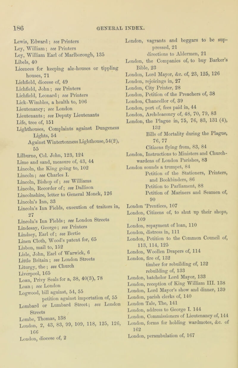 Lewis, Edward ; see Printers Ley, William; see Printers Ley, William Earl of Marlborough, 135 Libels, 40 Licences for keeping ale-houses or tippling houses, 71 Lichfield, diocese of, 49 Lichfield, John ; see Printers Lichfield, Leonard; see Printers Lick-Wimbles, a health to, 106 Lieutenancy; see London Lieutenants; see Deputy Lieutenants Life, tree of, 151 Lighthouses, Complaints against Dungeness Lights, 54 Against Wintertonness Lighthouse, 54(2), 55 Lilburne, Col. John, 123, 124 Lime and sand, measure of, 43, 44 Lincoln, the King going to, 102 Lincoln; see Charles I. Lincoln, Bishop of; see Williams Lincoln, Recorder of; see Dallison Lincolnshire, letter to General Monck, 126 Lincoln’s Inn, 33 Lincoln’s Inn Fields, execution of traitors in, 27 Lincoln’s Inn Fields; see London Streets Lindesay, George; see Printers Lindsey, Earl of; see Bertie Linen Cloth, Wood’s patent for, 65 Lisbon, mail to, 152 Lisle, John, Earl of Warwick, 6 Little Britain ; see London Streets Liturgy, the ; see Church Liverpool, 165 Loan, Privy Seals for a, 38, 40(3), 78 Loan; see London Logwood, bill against, 54, 55 petition against importation of, 55 Lombard or Lumbard Street; see London Streets Lombe, Thomas, 138 London, 2, 43, 83, 99, 109, 118, 125, 120, 166 London, diocese of, 2 London, vagrants and beggars to be sup- pressed, 21 directions to Aldermen, 21 London, the Companies of, to buy Barker’s Bible, 23 London, Lord Mayor, &c. of, 23, 125, 126 London, rejoicings in, 27 London, City Printer, 28 London, Petition of the Preachers of, 38 London, Chancellor of, 39 London, port of, fees paid in, 44 London, Archdeaconry of, 48, 70, 79, 83 London, the Plague in, 75, 76, 83, 131 (4), 132 Bills of Mortality during the Plague, 76, 77 Citizens flying from, 83, 84 London, Instructions to Ministers and Church- wardens of London Parishes, 83 London sounds a trumpet, 84 Petition of the Stationers, Printers, and Bookbinders, 86 Petition to Parliament, 88 Petition of Mariners and Seamen of, 90 London ’Prentices, 107 London, Citizens of, to shut up their shops, 109 London, repayment of loan, 110 London, distress in, 111 London, Petition to the Common Council of, 113, 114, 125 London, Woollen Drapers of, 114 London, fire of, 132 timber for rebuilding of, 132 rebuilding of, 133 London, batclielor Lord Mayor, 133 London, reception of King William III. 138 London, Lord Mayor’s show and dinner, 139 London, parish clerks of, 140 London Tale, The, 141 London, address to George I. 144 London, Commissioners of Lieutenancy of, 144 London, forms for holding wardmotes, &c. of 162 London, perambulation of, 167