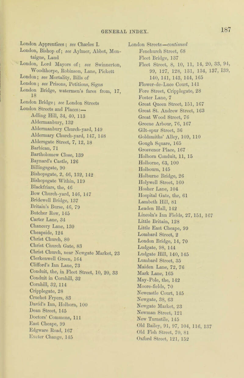 London Apprentices ; see Charles I. London, Bishop of; see Aylmer, Abbot, Mon- taigne, Laud London, Lord Mayors of; see Swinnerton, Woodthorpe, Robinson, Lane, Pickett London; see Mortality, Bills of London ; see Prisons, Petitions, Signs London Bridge, watermen’s fares from, 17, 18 London Bridge; see London Streets London Streets and Places:— Adling Hill, 34, 40, 113 Aldermanbury, 132 Aldermanbury Church-yard, 149 Aldermary Church-yard, 147, 148 Aldersgate Street, 7, 12, 18 Barbican, 71 Bartholomew Close, 139 Baynard’s Castle, 126 Billingsgate, 90 Bishopsgate, 2, 46, 132, 142 Bishopsgate Within, 119 Blackfriars, the, 46 Bow Church-yard, 146, 147 Bridewell Bridge, 137 Britain’s Burse, 46, 79 Butcher Row, 145 Carter Lane, 34 Chancery Lane, 130 Cheapside, 124 Christ Church, 80 Christ Church Gate, 83 Christ Church, near Newgate Market, 23 Clerkenwell Green, 164 Clifford’s Inn Lane, 73 Conduit, the, in Fleet Street, 10, 20, 83 Conduit in Comhill, 32 Comhill, 32, 114 Cripplegate, 28 Cruchet Fryers, 83 David’s Inn, Ilolborn, 100 Dean Street, 145 Doctors’ Commons, 111 East Cheape, 99 Edgware Road, 167 Exeter Change, 145 London Streets—continued Fenchurch Street, 68 Fleet Bridge, 137 Fleet Street, 8, 10, 11, 14, 20, 33, 94, 99, 127, 128, 131, 134, 137, 139, 140, 141, 143, 144, 165 Flower-de-Luce Court, 141 Fore Street, Cripplegate, 28 Foster Lane, 7 Great Queen Street, 151, 167 Great St. Andrew Street, 163 Great Wood Street, 76 Greene Arbour, 76, 167 Gilt-spur Street, 36 Goldsmiths’ Alley, 109, 110 Gough Square, 165 Grosvenor Place, 167 Holborn Conduit, 11, 15 Holborne, 63, 100 Holbourn, 145 Holburne Bridge, 26 Holywell Street, 160 Hosher Lane, 104 Hospital Gate, the, 61 Lambeth Hill, 81 Leaden Hall, 142 Lincoln’s Inn Fields, 27, 151, 167 Little Britain, 128 Little East Cheaj)e, 99 Lombard Street, 2 London Bridge, 14, 70 Ludgate, 98, 144 Ludgate Hill, 140, 145 Lumbard Street, 35 Maiden Lane, 72, 76 Mark Lane, 165 May-Pole, the, 142 Moore-fields, 70 Newcastle Court, 145 Newgate, 38, 63 Newgate Market, 23 Newman Street, 121 New Turnstile, 145 Old Bailey, 91, 97, 104, 116, 137 Old Fish Street, 70, 81 Oxford Street, 121, 152