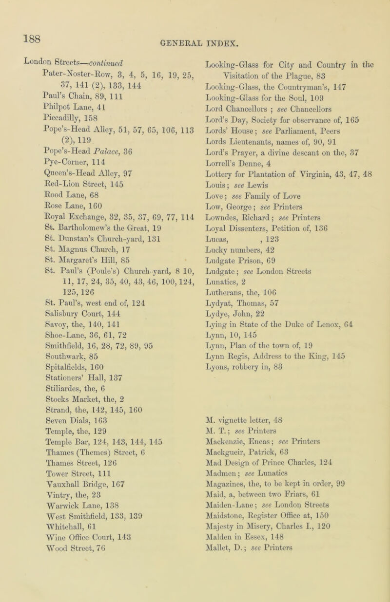 GENERAL INDEX. London Streets—continued Pater-Noster-Row, 3, 4, 5, 16, 19, 25, 37, 141 (2), 133, 144 Paul’s Chain, 89, 111 Philpot Lane, 41 Piccadilly, 158 Pope’s-Hcad Alley, 51, 57, 65, 106, 113 (2), 119 Pope’s-Head Palace, 36 Pye-Corner, 114 Queen’s-Head Alley, 97 Bed-Lion Street, 145 Bood Lane, 68 Bose Lane, 160 Boyal Exchange, 32, 35, 37, 69, 77, 114 St. Bartholomew’s the Great, 19 St. Dunstan’s Church-yard, 131 St. Magnus Church, 17 St. Margaret’s Hill, 85 St. Paid’s (Poule’s) Church-yard, 8 10, 11, 17, 24, 35, 40, 43, 46, 100,124, 125, 126 St. Paul’s, west end of, 124 Salisbury Court, 144 Savoy, the, 140, 141 Shoe-Lane, 36, 61, 72 Smithfield, 16, 28, 72, 89, 95 Southwark, 85 Spitalfields, 160 Stationers’ Hall, 137 Stiliardes, the, 6 Stocks Market, the, 2 Strand, the, 142, 145, 160 Seven Dials, 163 Temple, the, 129 Temple Bar, 124, 143, 144, 145 Thames (Themes) Street, 6 Thames Street, 126 Tower Street, 111 Vauxhall Bridge, 167 Vintry, the, 23 Warwick Lane, 138 West Smithfield, 133, 139 Whitehall, 61 Wine Office Court, 143 Wood Street, 76 Looking-Glass for City and Country in the Visitation of the Plague, 83 Looking-Glass, the Countryman’s, 147 Looking-Glass for the Soul, 109 Lord Chancellors ; see Chancellors Lord's Day, Society for observance of, 165 Lords’ House; see Parliament, Peers Lords Lieutenants, names of, 90, 91 Lord’s Prayer, a divine descant on the, 37 Lorrell’s Denne, 4 Lottery for Plantation of Virginia, 43, 47, 48 Louis; see Lewis Love; see Family of Love Low, George; see Printers Lowndes, Bichard ; see Printers Loyal Dissenters, Petition of, 136 Lucas, , 123 Lucky numbers, 42 Ludgate Prison, 69 Ludgate; see London Streets Lunatics, 2 Lutherans, the, 106 Lydyat, Thomas, 57 Lydye, John, 22 Lying in State of the Duke of Lenox, 64 Lynn, 10, 145 Lynn, Plan of the town of, 19 Lynn Begis, Address to the King, 145 Lyons, robbery in, 83 M. vignette letter, 48 M. T.; see Printers Mackenzie, Eneas; see Printers Mackgueir, Patrick, 63 Mad Design of Prince Charles, 124 Madmen; see Lunatics Magazines, the, to be kept in order, 99 Maid, a, between two Friars, 61 Maiden-Lane; see London Streets Maidstone, Begister Office at, 150 Majesty in Misery, Charles I., 120 Malden in Essex, 148 Mallet, D.; see Printers