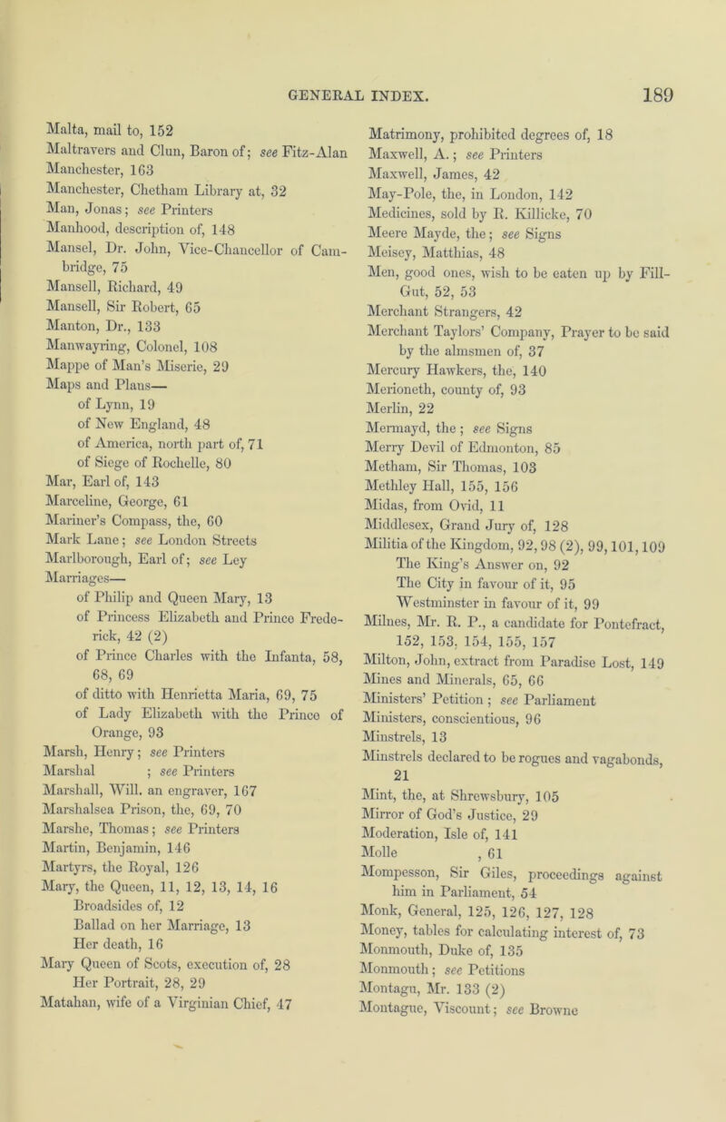 Malta, mail to, 152 Maltravers and Clun, Baron of; see Fitz-Alan Manchester, 1G3 Manchester, Chetham Library at, 32 Man, Jonas; see Printers Manhood, description of, 148 Mansel, Dr. John, Vice-Chancellor of Cam- bridge, 75 Mansell, Richard, 49 Mansell, Sir Robert, G5 Manton, Dr., 133 Manwayring, Colonel, 108 Mappe of Man’s Miserie, 29 Maps and Plans— of Lynn, 19 of New England, 48 of America, north part of, 71 of Siege of Rochelle, 80 Mar, Earl of, 143 Marceline, George, 61 Mariner’s Compass, the, GO Mark Lane; see London Streets Marlborough, Earl of; see Ley Marriages— of Philip and Queen Mary, 13 of Princess Elizabeth and Prince Frede- rick, 42 (2) of Prince Charles with the Infanta, 58, 68, 69 of ditto with Henrietta Maria, 69, 75 of Lady Elizabeth with the Prince of Orange, 93 Marsh, Henry; see Printers Marshal ; see Printers Marshall, Will. an engraver, 167 Marshalsea Prison, the, 69, 70 Marshe, Thomas; see Printers Martin, Benjamin, 146 Martyrs, the Royal, 126 Mary, the Queen, 11, 12, 13, 14, 16 Broadsides of, 12 Ballad on her Marriage, 13 Her death, 16 Mary Queen of Scots, execution of, 28 Her Portrait, 28, 29 Matahan, wife of a Virginian Chief, 47 Matrimony, prohibited degrees of, 18 Maxwell, A.; see Printers Maxwell, James, 42 May-Pole, the, in London, 142 Medicines, sold by R. Killicke, 70 Meere Mayde, the; see Signs Meisey, Matthias, 48 Men, good ones, wish to be eaten up by Fill- Gut, 52, 53 Merchant Strangers, 42 Merchant Taylors’ Company, Prayer to be said by the almsmen of, 37 Mercury Hawkers, the, 140 Merioneth, county of, 93 Merlin, 22 Mermayd, the ; see Signs Merry Devil of Edmonton, 85 Metham, Sir Thomas, 103 Methley Hall, 155, 156 Midas, from Ovid, 11 Middlesex, Grand Jury of, 128 Militia of the Kingdom, 92,98 (2), 99,101,109 The King’s Answer on, 92 The City in favour of it, 95 Westminster in favour of it, 99 Millies, Mr. R. P., a candidate for Pontefract, 152, 153, 154, 155, 157 Milton, John, extract from Paradise Lost, 149 Mines and Minerals, 65, 66 Ministers’ Petition ; see Parliament Ministers, conscientious, 96 Minstrels, 13 Minstrels declared to be rogues and vagabonds, 21 Mint, the, at Shrewsbury, 105 Mirror of God’s Justice, 29 Moderation, Isle of, 141 Molle , 61 Mompesson, Sir Giles, proceedings against him in Parliament, 54 Monk, General, 125, 126, 127, 128 Money, tables for calculating interest of, 73 Monmouth, Duke of, 135 Monmouth; see Petitions Montagu, Mr. 133 (2) Montague, Viscount; see Browne