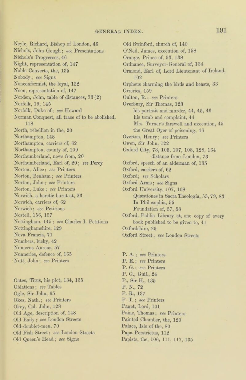 Neyle, Richard, Bishop of London, 46 Nichols, John Gough; see Presentations Nichols’s Progresses, 46 Night, representation of, 147 Noble Converts, the, 135 Nobody; see Signs Nonconformist, the loyal, 132 Noon, representation of, 147 Norden, John, table of distances, 73 (2) Norfolk, 19, 145 Norfolk, Duke of; see Howard Norman Conquest, all trace of to be abolished, 118 North, rebellion in the, 20 Northampton, 148 Northampton, carriers of, 62 Northampton, county of, 109 Northumberland, news from, 20 Northumberland, Earl of, 20; see Percy Norton, Alice; see Printers Norton, Benham; see Printers Norton, John; see Printers Norton, Luke ; see Printers Norwich, a heretic burnt at, 26 Norwich, carriers of, 62 Norwich; see Petitions Nostcll, 156, 157 Nottingham, 145; see Charles I. Petitions Nottinghamshire, 129 Nova Francia, 71 Numbers, lucky, 42 Numerus Aureus, 57 Nunneries, defence of, 165 Nutt, John ; see Printers Oates, Titus, his plot, 134, 135 Oblations; see Tables Ogle, Sir John, 65 Okes, Nath.; see Printers Okey, Col. John, 128 Old Age, description of, 148 Old Baily; see London Streets Old-doublet-men, 70 Old Fish Street; see London Streets Old Queen’s Head; see Signs Old Swinford, church of, 140 O’Neil, James, execution of, 158 Orange, Prince of, 93, 138 Ordnance, Survey or- General of, 134 Ormond, Earl of, Lord Lieutenant of Ireland, 102 Orpheus charming the birds and beasts, 33 Orreries, 159 Oulton, R.; see Printers Overbury, Sir Thomas, 123 his portrait and murder, 44, 45, 46 his tomb and complaint, 44 Mrs. Turner’s farewell and execution, 45 the Great Oyer of poisoning, 46 Overton, Henry; see Printers Owen, Sir John, 122 Oxford City, 73, 105, 107, 108, 128, 164 distance from London, 73 Oxford, speech of an alderman of, 135 Oxford, carriers of, 62 Oxford; see Scholars Oxford Arms ; see Signs Oxford University, 107, 108 Qiuestiones in Sacra Theologia, 55, 79, 83 In Philosophia, 55 Foundation of, 57, 58 Oxford, Public Library at, one copy of every book published to be given to, 41 Oxfordshire, 29 Oxford Street; see London Streets P. A.; see Printers P. E.; see Printers P. G.; see Printers P. G., Guil., 24 P., Sir H., 135 P. N., 72 P. R., 137 P. T.; see Printers Paget, Lord, 101 Paine, Thomas; see Printers Painted Chamber, the, 120 Palace, Isle of the, 80 Papa Perstrictus, 112 Papists, the, 106, 111, 117, 135