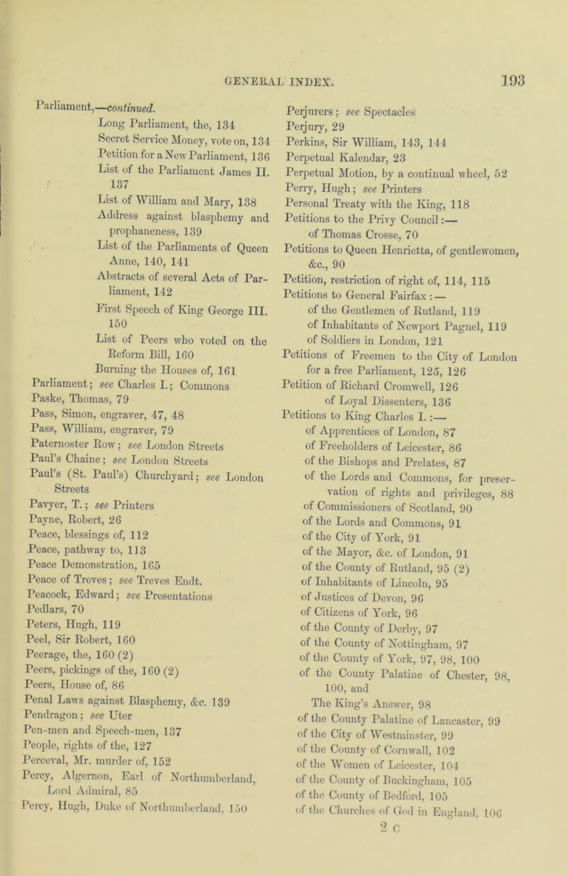 ] ’arliament,—continued. Long Parliament, the, 134 Secret Service Money, vote on, 134 Petition for a New Parliament, 136 List of the Parliament James II. 137 List of William and Mary, 138 Address against blasphemy and prophaneness, 139 List of the Parliaments of Queen Anne, 140, 141 Abstracts of several Acts of Par- liament, 142 First Speech of King Georgo III. 150 List of Peers who voted on the Reform Bill, 160 Burning the Houses of, 161 Parliament; see Charles I.; Commons Paste, Thomas, 79 Pass, Simon, engraver, 47, 48 Pass, William, engraver, 79 Paternoster Row; see London Streets Paul’s Chain e; see London Streets Paul’s (St. Paul’s) Churchyard; see London Streets Pavyer, T.; see Printers Payne, Robert, 26 Peace, blessings of, 112 Peace, pathway to, 113 Peace Demonstration, 165 Peace of Treves; see Treves Endt. Peacock, Edward; see Presentations Pedlars, 70 Peters, Hugh, 119 Peel, Sir Robert, 160 Peerage, the, 160 (2) Peers, pickings of the, 160 (2) Peers, House of, 86 Penal Laws against Blasphemy, &c. 139 Pendragon; see Uter Pen-men and Speech-men, 137 People, rights of the, 127 Perceval, Mr. murder of, 152 Percy, Algernon, Earl of Northumberland, Lord Admiral, 85 Percy, Hugh, Duke of Northumberland, 150 Perjurers; see Spectacles Perjury, 29 Perkins, Sir William, 143, 144 Perpetual Kalendar, 23 Perpetual Motion, by a continual wheel, 52 Perry, Hugh; see Printers Personal Treaty with the King, 118 Petitions to the Privy Council:— of Thomas Crosse, 70 Petitions to Queen Henrietta, of gentlewomen, &c., 90 Petition, restriction of right of, 114, 115 Petitions to General Fairfax : — of the Gentlemen of Rutland, 119 of Inhabitants of Newport Pagnel, 119 of Soldiers in London, 121 Petitions of Freemen to the City of London for a free Parliament, 125, 126 Petition of Richard Cromwell, 126 of Loyal Dissenters, 136 Petitions to King Charles I. :— of Apprentices of London, 87 of Freeholders of Leicester, 86 of the Bishops and Prelates, 87 of the Lords and Commons, for preser- vation of rights and privileges, 88 of Commissioners of Scotland, 90 of the Lords and Commons, 91 of the City of York, 91 of the Mayor, &c. of London, 91 of the County of Rutland, 95 (2) of Inhabitants of Lincoln, 95 of Justices of Devon, 96 of Citizens of York, 96 of the County of Derby, 97 of the County of Nottingham, 97 of the County of York, 97, 98, 100 of the County Palatine of Chester, 98, 100, and The King’s Answer, 98 of the County Palatine of Lancaster, 99 of the City of Westminster, 99 of the County of Cornwall, 102 of the Women of Leicester, 104 of the County of Buckingham, 105 of the County of Bedford, 105 of the Churches of God in England, 106 2 C