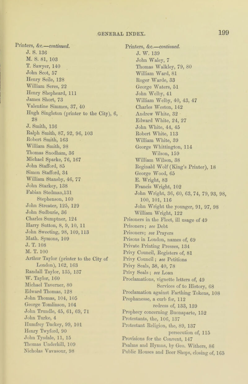 Printers, &c.—continued. J. S. 136 M. S. 81, 103 T. Sawyer, 140 John Scot, 57 Henry Seile, 128 William Seres, 22 Henry Shepheard, 111 James Short, 73 Valentine Simmes, 37, 40 Hugh Singleton (printer to the City), 6, 28 J. Smith, 136 Ralph Smith, 87, 92, 96, 103 Robert Smith, 163 William Smith, 98 Thomas Snodham, 36 Michael Sparke, 76, 167 John Stafford, 85 Simon Stafford, 34 William Stansby, 46, 77 John Starkey, 138 Fabian Stedman,131 Stephenson, 160 John Streater, 125, 129 John Sudburie, 36 Charles Sumptner, 124 Harry Sutton, 8, 9, 10, 11 John Sweeting, 98, 109,113 Math. Symons, 109 J. T. 108 M. T. 100 Arthur Taylor (printer to the City of London), 162, 163 Randall Taylor, 135, 137 W. Taylor, 160 Michael Taverner, 80 Edward Thomas, 128 John Thomas, 104, 105 George Tomlinson, 104 John Trundle, 45, 61, 69, 71 John Turke, 4 Humfrey Tuckey, 99, 101 Henry Twyford, 90 John Tysdale, 11, 15 Thomas Underhill, 109 Nicholas Vavasour, 98 Printers, &c.—continued. J. W. 139 John Waley, 7 Thomas Walkley, 79, 80 William Ward, 81 Roger Warde, 33 George Waters, 51 John Welby, 41 William Welby, 40, 43, 47 Charles Weston, 142 Andrew White, 32 Edward White, 24, 27 John White, 44, 45 Robert White, 113 William White, 39 George Whittington, 114 Wilson, 159 William Wilson, 38 Reginald Wolf (King’s Printer), 18 George Wood, 65 E. Wright, 83 Francis Wright, 102 John Wright, 36, 60, 63, 74, 79, 93, 98, 100, 101, 116 John Wright the younger, 91, 97, 98 William Wright, 122 Prisoners in the Fleet, ill usage of 49 Prisoners; see Debt Prisoners; see Prayers Prisons in London, names of, 69 Private Printing Presses, 134 Privy Council, Registers of, 81 Privy Council; see Petitions Privy Seals, 38, 40, 78 Privy Seals ; see Loan Proclamations, vignette letters of, 49 Services of to History, 68 Proclamation against Farthing Tokens, 108 Prophanesse, a curb for, 112 redress of, 133, 139 Prophecy concerning Buonaparte, 152 Protestants, the, 106, 137 Protestant Religion, the, 89, 137 persecution of, 115 Provisions for the Convent, 147 Psalms and Hymns, by Geo. Withers, 86 Public Houses and Beer Shops, closing of, 165