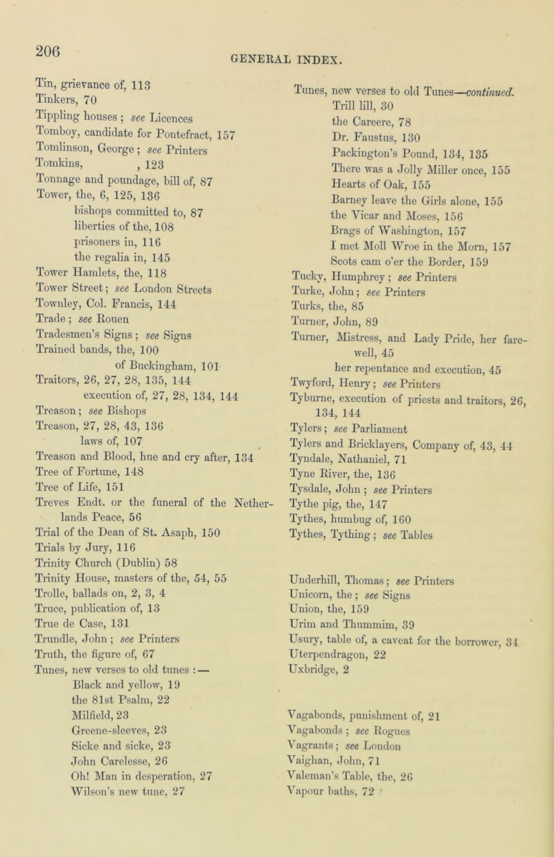 GENERAL INDEX. Tin, grievance of, 113 Tinkers, 70 Tippling houses ; see Licences Tomboy, candidate for Pontefract, 157 Tomlinson, George ; see Printers Tomkins, ,123 Tonnage and poundage, bill of, 87 Tower, the, 6, 125, 136 bishops committed to, 87 liberties of the, 108 prisoners in, 116 the regalia in, 145 Tower Hamlets, the, 118 Tower Street; see London Streets Townley, Col. Francis, 144 Trade; see Rouen Tradesmen’s Signs ; see Signs Trained bands, the, 100 of Buckingham, 101 Traitors, 26, 27, 28, 135, 144 execution of, 27, 28, 134, 144 Treason; see Bishops Treason, 27, 28, 43, 136 laws of, 107 Treason and Blood, hue and cry after, 134 Tree of Fortune, 148 Tree of Life, 151 Treves Endt. or the funeral of the Nether- lands Peace, 56 Trial of the Dean of St. Asaph, 150 Trials by Jury, 116 Trinity Church (Dublin) 58 Trinity House, masters of the, 54, 55 Trolle, ballads on, 2, 3, 4 Truce, publication of, 13 True de Case, 131 Trundle, John ; see Printers Truth, the figure of, 67 Tunes, new verses to old tunes : — Black and yellow, 10 the 81st Psalm, 22 Milfield, 23 Greene-sleeves, 23 Sicke and sicke, 23 John Carelesse, 26 Oh! Man in desperation, 27 Wilson’s new tune, 27 Tunes, new verses to old Times—continued. Trill lill, 30 the Careere, 78 Dr. Faustus, 130 Packing-ton’s Pound, 134, 135 There was a Jolly Miller once, 155 Hearts of Oak, 155 Barney leave the Girls alone, 155 the Vicar and Moses, 156 Brags of Washington, 157 I met Moll Wroe in the Morn, 157 Scots cam o’er the Border, 150 Tucky, Humphrey ; see Printers Turke, John; see Printers Turks, the, 85 Turner, John, 80 Turner, Mistress, and Lady Pride, her fare- well, 45 her repentance and execution, 45 Twyford, Henry; see Printers Tyburne, execution of priests and traitors, 26, 134, 144 Tylers; see Parliament Tylers and Bricklayers, Company of, 43, 44 Tyndale, Nathaniel, 71 Tyne River, the, 136 Tysdale, John ; see Printers Tythe pig, the, 147 Tythes, humbug of, 160 Tythes, Tything; see Tables Underhill, Thomas ; see Printers Unicorn, the ; see Signs Union, the, 150 Urim and Thummim, 30 Usury, table of, a caveat for the borrower, 34 Uterpendragon, 22 Uxbridge, 2 Vagabonds, punishment of, 21 Vagabonds ; see Rogues Vagrants; see London Vaighan, John, 71 Valeman’s Table, the, 26 Vapour baths, 72