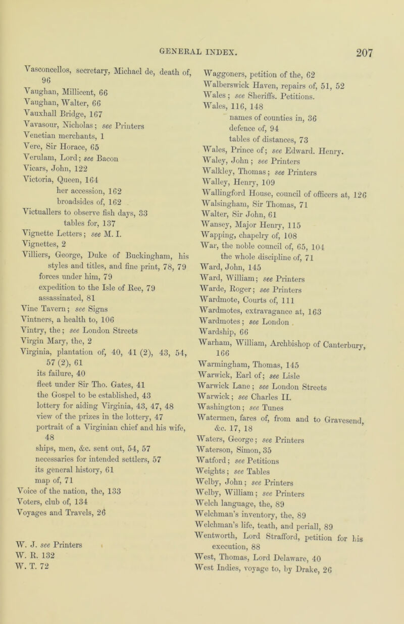 Vasconcellos, secretary. Michael de, death of 96 Vaughan, Millicent, 66 Vaughan, Walter, 66 Vauxhall Bridge, 167 Vavasour, Nicholas ; see Printers Venetian merchants, 1 Vere, Sir Horace, 65 Verulam, Lord; see Bacon Vicars, John, 122 Victoria, Queen, 164 her accession, 162 broadsides of, 162 Victuallers to observe fish days, 33 tables for, 137 Vignette Letters; see M. I. Vignettes, 2 Villiers, George, Duke of Buckingham, his styles and titles, and fine print, 78, 79 foi’ces under him, 7 9 expedition to the Isle of Bee, 79 assassinated, 81 Vine Tavern; see Signs Vintners, a health to, 106 Vintry, the; see London Streets Virgin Mary, the, 2 Virginia, plantation of, 40, 41 (2), 43, 54, 57 (2), 61 its failure, 40 fleet under Sir Tho. Gates, 41 the Gospel to be established, 43 lottery for aiding Virginia, 43, 47, 48 view of the prizes in the lottery, 47 portrait of a Virginian chief and his wife, 48 ships, men, &c. sent out, 54, 57 necessaries for intended settlers, 57 its general history, 61 map of, 71 Voice of the nation, the, 133 Voters, club of, 134 Voyages and Travels, 26 W. J. see Printers W. R. 132 W. T. 72 Waggoners, petition of the, 62 Walberswick Haven, repairs of, 51, 52 Wales ; see Sheriffs. Petitions. Wales, 116, 148 names of counties in, 36 defence of, 94 tables of distances, 73 Wales, Prince of; see Edward. Henry. Waley, John ; see Printers V alkley, Thomas; see Printers Walley, Henry, 109 Wallingford House, council of officers at, 126 Walsingham, Sir Thomas, 71 Walter, Sir John, 61 Wansey, Major Henry, 115 Wapping, chapelry of, 108 War, the noble council of, 65, 104 the whole discipline of, 71 Ward, John, 145 Ward, William; see Printers Warde, Roger; see Printers Wardmote, Courts of, 111 Wardmotes, extravagance at, 163 Wardmotes; see London Wardship, 66 Warham, William, Archbishop of Canterbury 166 Warming-ham, Thomas, 145 Warwick, Earl of; see Lisle Warwick Lane ; see London Streets Warwick; see Charles II. Washington; see Tunes Watermen, fares of, from and to Gravesend &c. 17, 18 Waters, George; see Printers Waterson, Simon, 35 Watford; see Petitions Weights; see Tables Welby, John; see Printers V elby, William; see Printers Welch language, the, 89 Welchman’s inventory, the, 89 Welchman’s life, teath, and penal], 89 Wentworth, Lord Strafford, petition for his execution, 88 West, Thomas, Lord Delaware, 40 West Indies, voyage to, by Drake, 26