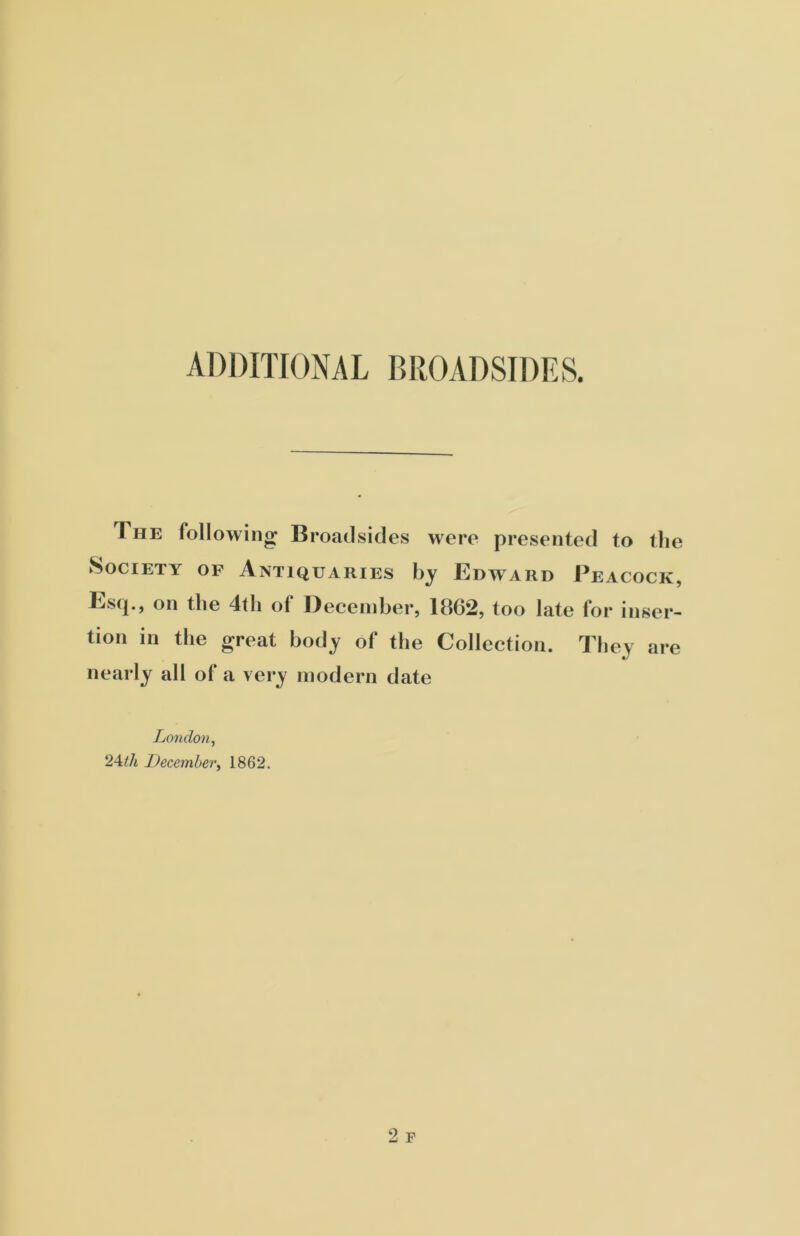 ADDITIONAL BROADSIDES. The following Broadsides were presented to the Society of Antiquaries by Edward Peacock, Esq., on the 4tli of December, 1862, too late for inser- tion in the great body of the Collection. They are nearly all of a very modern date London, 24.th December, 1862.