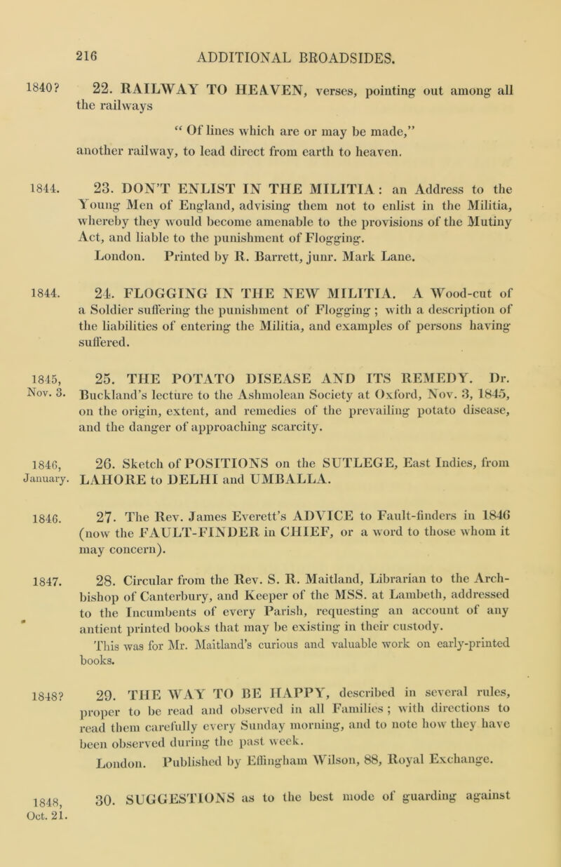 1840? 1844. 1844. 1845, Nov. 3. 1846, January. 1846. 1847. 0 1848? 1848, Oct. 21. 216 ADDITIONAL BROADSIDES. 22. RAILWAY TO HEAVEN, verses, pointing- out among- all the railways “ Of lines which are or may be made,” another railway, to lead direct from earth to heaven. 23. DON’T ENLIST IN THE MILITIA : an Address to the Young- Men of England, advising them not to enlist in the Militia, whereby they would become amenable to the provisions of the Mutiny Act, and liable to the punishment of Flogging. London. Printed by R. Barrett, junr. Mark Lane. 24. FLOGGING IN THE NEW MILITIA. A Wood-cut of a Soldier suffering the punishment of Flogging ; with a description of the liabilities of entering the Militia, and examples of persons having suffered. 25. THE POTATO DISEASE AND ITS REMEDY. Dr. Buckland’s lecture to the Ashmolean Society at Oxford, Nov. 3, 1845, on the origin, extent, and remedies of the prevailing potato disease, and the danger of approaching scarcity. 26. Sketch of POSITIONS on the SUTLEGE, East Indies, from LAHORE to DELHI and UMBALLA. 27- The Rev. James Everett’s ADVICE to Fault-finders in 1846 (now the FAULT-FINDER in CHIEF, or a word to those whom it may concern). 28. Circular from the Rev. S. R. Maitland, Librarian to the Arch- bishop of Canterbury, and Keeper of the MSS. at Lambeth, addressed to the Incumbents of every Parish, requesting an account of any antient printed books that may be existing in their custody. This was for Mr. Maitland’s curious and valuable work on early-printed books. 29. THE WAY TO BE HAPPY, described in several rules, proper to be read and observed in all Families ; with directions to read them carefully every Sunday morning, and to note how they have been observed during the past week. London. Published by Effingham Wilson, 88, Royal Exchange. 30. SUGGESTIONS as to the best mode of guarding against