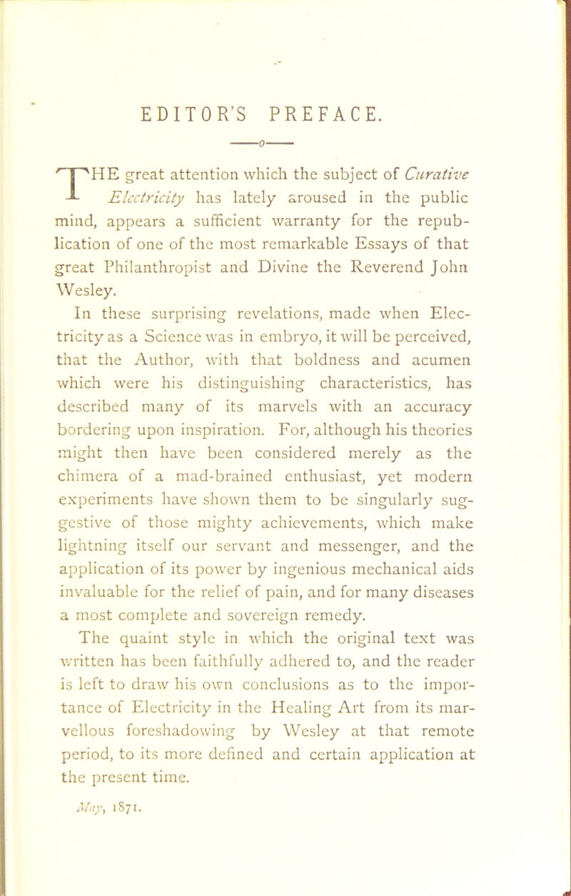 EDITOR’S PREFACE. ■0 HE great attention which the subject of Curative Electricity has lately aroused in the public mind, appears a sufficient warranty for the repub- lication of one of the most remarkable Essays of that great Philanthropist and Divine the Reverend John Wesley. In these surprising revelations, made when Elec- tricity as a Science was in embryo, it will be perceived, that the Author, with that boldness and acumen which were his distinguishing characteristics, has described many of its marvels with an accuracy bordering upon inspiration. For, although his theories might then have been considered merely as the chimera of a mad-brained enthusiast, yet modern experiments have shown them to be singularly sug- gestive of those mighty achievements, which make lightning itself our servant and messenger, and the application of its power by ingenious mechanical aids invaluable for the relief of pain, and for many diseases a most complete and sovereign remedy. The quaint style in which the original text was written has been faithfully adhered to, and the reader is left to draw his own conclusions as to the impor- tance of Electricity in the Healing Art from its mar- vellous foreshadowing by Wesley at that remote period, to its more defined and certain application at the present time. May, 1871.