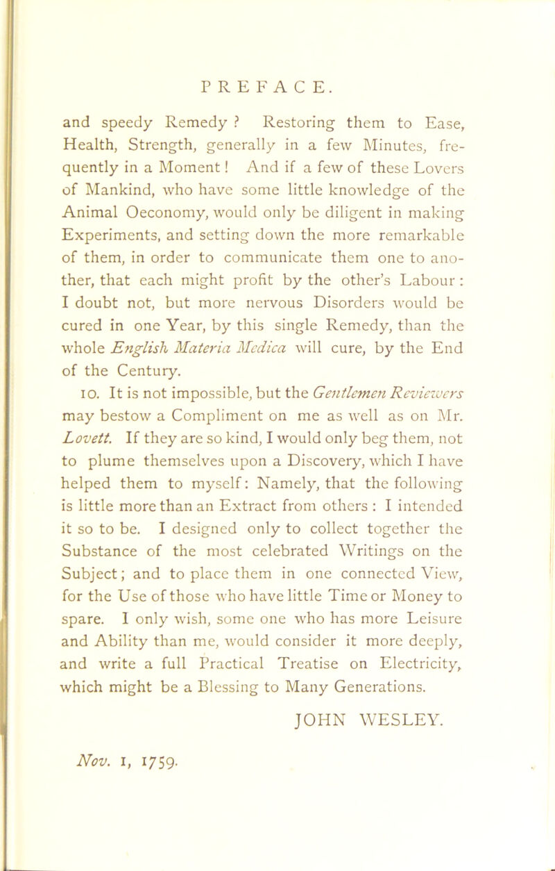and speedy Remedy ? Restoring them to Ease, Health, Strength, generally in a few Minutes, fre- quently in a Moment! And if a few of these Lovers of Mankind, who have some little knowledge of the Animal Oeconomy, would only be diligent in making Experiments, and setting down the more remarkable of them, in order to communicate them one to ano- ther, that each might profit by the other’s Labour : I doubt not, but more nervous Disorders would be cured in one Year, by this single Remedy, than the whole English Materia Mcdica will cure, by the End of the Century. 10. It is not impossible, but the Gentlemen Reviezvcrs may bestow a Compliment on me as well as on Mr. Lovett. If they are so kind, I would only beg them, not to plume themselves upon a Discovery, which I have helped them to myself: Namely, that the following is little more than an Extract from others : I intended it so to be. I designed only to collect together the Substance of the most celebrated Writings on the Subject; and to place them in one connected View, for the Use of those who have little Time or Money to spare. 1 only wish, some one who has more Leisure and Ability than me, would consider it more deeply, and write a full Practical Treatise on Electricity, which might be a Blessing to Many Generations. JOHN WESLEY. Nov. i, 1759.