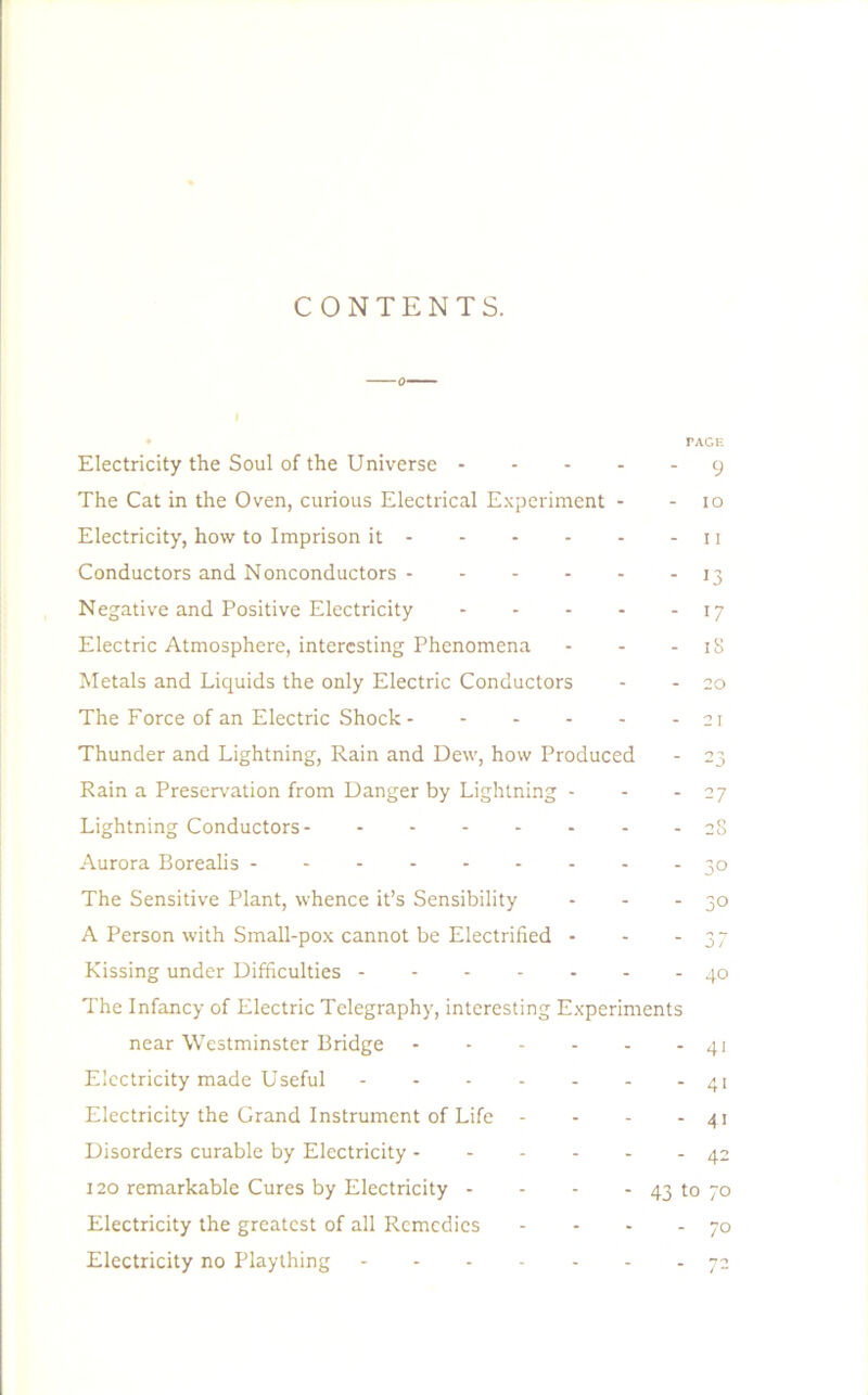 CONTENTS. Electricity the Soul of the Universe The Cat in the Oven, curious Electrical Experiment - Electricity, how to Imprison it Conductors and Nonconductors Negative and Positive Electricity Electric Atmosphere, interesting Phenomena ... Metals and Liquids the only Electric Conductors The Force of an Electric Shock Thunder and Lightning, Rain and Dew, how Produced Rain a Preservation from Danger by Lightning - Lightning Conductors Aurora Borealis The Sensitive Plant, whence it’s Sensibility A Person with Small-pox cannot be Electrified - Kissing under Difficulties The Infancy of Electric Telegraphy, interesting Experiments near Westminster Bridge Electricity made Useful Electricity the Grand Instrument of Life - Disorders curable by Electricity rAGF. 9 10 11 13 17 iS 20 21 3° 3° 37 40 41 4i 41 42 120 remarkable Cures by Electricity - Electricity the greatest of all Remedies Electricity no Plaything - 43 to