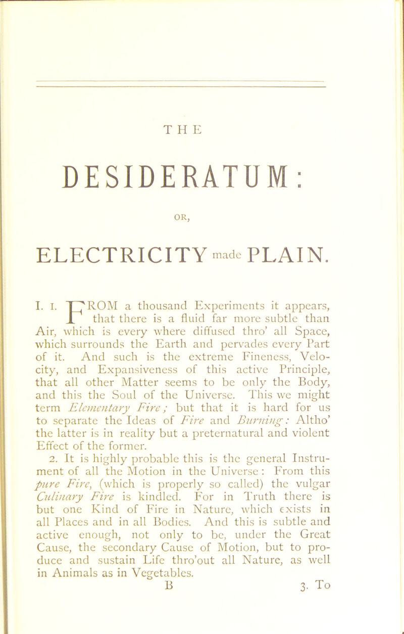 THE DESIDERATUM: OR, ELECTRICITY made PLAIN. I. I. T7R0M a thousand Experiments it appears, r that there is a fluid far more subtle than Air, which is every where diffused thro’ all Space, which surrounds the Earth and pervades every Part of it. And such is the extreme Fineness, Velo- city, and Expansiveness of this active Principle, that all other Matter seems to be only the Body, and this the Soul of the Universe. This we might term Elementary Fire; but that it is hard for us to separate the Ideas of Fire and Burning: Altho’ the latter is in reality but a preternatural and violent Effect of the former. 2. It is highly probable this is the general Instru- ment of all the Motion in the Universe : From this pure Fire, (which is properly so called) the vulgar Culinary Fire is kindled. For in Truth there is but one Kind of Fire in Nature, which exists in all Places and in all Bodies. And this is subtle and active enough, not only to be, under the Great Cause, the secondary Cause of Motion, but to pro- duce and sustain Life thro’out all Nature, as well in Animals as in Vegetables. B 3. To