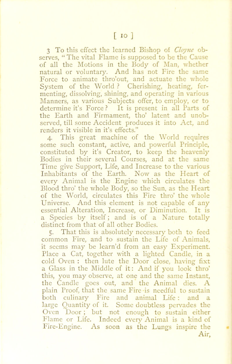 3 To this effect the learned Bishop of Cloyne ob- serves, “ The vital Flame is supposed to be the Cause of all the Motions in the Body of Man, whether natural or voluntary. And has not Fire the same Force to animate thro’out, and actuate the whole System of the World ? Cherishing, heating, fer- menting, dissolving, shining, and operating in various Manners, as various Subjects offer, to employ, or to determine it’s Force ? It is present in all Parts of the Earth and Firmament, tho’ latent and unob- served, till some Accident produces it into Act, and renders it visible in it’s effects.” 4. This great machine of the World requires some such constant, active, and powerful Principle, constituted by it’s Creator, to keep the heavenly Bodies in their several Courses, and at the same Time give Support, Life, and Increase to the various Inhabitants of the Earth. Now as the Heart of every Animal is the Engine which circulates the Blood thro’ the whole Body, so the Sun, as the Heart of the World, circulates this Fire thro’ the whole Universe. And this element is not capable of any essential Alteration, Increase, or Diminution. It is a Species by itself; and is of a Nature totally distinct from that of all other Bodies. 5. That this is absolutely necessary both to feed common Fire, and to sustain the Life of Animals, it seems may be learn’d from an easy Experiment. Place a Cat, together with a lighted Candle, in a cold Oven : then lute the Door close, having fixt a Glass in the Middle of it: And if you look thro’ this, you may observe, at one and the same Instant, the Candle goes out, and the Animal dies. A plain Proof, that the same Fire-is needful to sustain both culinary Fire and animal Life : and a large Quantity of it. Some doubtless pervades the Oven Door; but not enough to sustain either Flame or Life. Indeed every Animal is a kind of Fire-Engine. As soon as the Lungs inspire the Air,