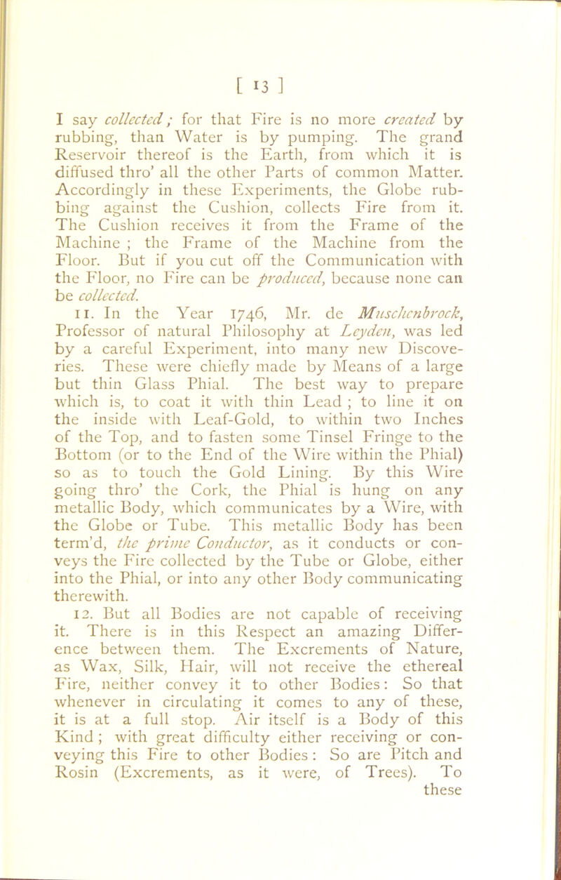 I say collected; for that Fire is no more created by rubbing, than Water is by pumping. The grand Reservoir thereof is the Earth, from which it is diffused thro’ all the other Parts of common Matter. Accordingly in these Experiments, the Globe rub- bing against the Cushion, collects Fire from it. The Cushion receives it from the Frame of the Machine ; the Frame of the Machine from the Floor. But if you cut off the Communication with the Floor, no P'ire can be produced, because none can be collected. 11. In the Year 1746, Mr. de Muschcnbrock, Professor of natural Philosophy at Leyden, was led by a careful Experiment, into many new Discove- ries. These were chiefly made by Means of a large but thin Glass Phial. The best way to prepare which is, to coat it with thin Lead ; to line it on the inside with Leaf-Gold, to within two Inches of the Top, and to fasten some Tinsel Fringe to the Bottom (or to the End of the Wire within the Phial) so as to touch the Gold Lining. By this Wire going thro’ the Cork, the Phial is hung on any metallic Body, which communicates by a Wire, with the Globe or Tube. This metallic Body has been term’d, the prime Conductor, as it conducts or con- veys the Fire collected by the Tube or Globe, either into the Phial, or into any other Body communicating therewith. 12. But all Bodies are not capable of receiving it. There is in this Respect an amazing Differ- ence between them. The Excrements of Nature, as Wax, Silk, Hair, will not receive the ethereal Fire, neither convey it to other Bodies: So that whenever in circulating it comes to any of these, it is at a full stop. Air itself is a Body of this Kind ; with great difficulty either receiving or con- veying this Fire to other Bodies : So are Pitch and Rosin (Excrements, as it were, of Trees). To these