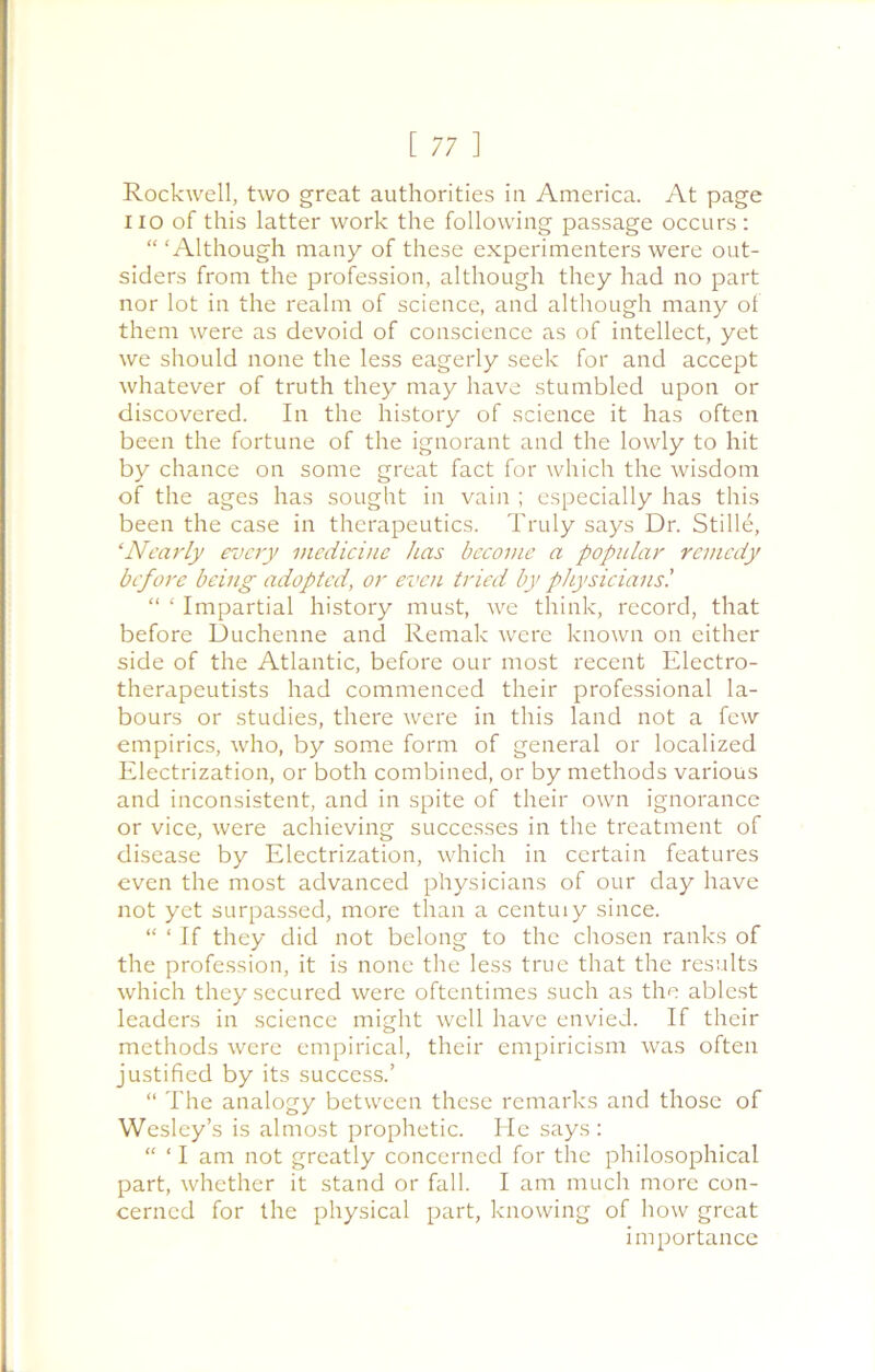 Rockwell, two great authorities in America. At page no of this latter work the following passage occurs: “ ‘Although many of these experimenters were out- siders from the profession, although they had no part nor lot in the realm of science, and although many of them were as devoid of conscience as of intellect, yet we should none the less eagerly seek for and accept whatever of truth they may have stumbled upon or discovered. In the history of science it has often been the fortune of the ignorant and the lowly to hit by chance on some great fact for which the wisdom of the ages has sought in vain ; especially has this been the case in therapeutics. Truly says Dr. Stilie, ‘Nearly every medicine has become a popular remedy before being adopted, or even tried by physicians'. “ ‘ Impartial history must, we think, record, that before Duchenne and Remak were known on either side of the Atlantic, before our most recent Electro- therapeutists had commenced their professional la- bours or studies, there were in this land not a few empirics, who, by some form of general or localized Electrization, or both combined, or by methods various and inconsistent, and in spite of their own ignorance or vice, were achieving successes in the treatment of disease by Electrization, which in certain features even the most advanced physicians of our day have not yet surpassed, more than a centuiy since. “ ‘ If they did not belong to the chosen ranks of the profession, it is none the less true that the results which they secured were oftentimes such as the ablest leaders in science might well have envied. If their methods were empirical, their empiricism was often justified by its success.’ “ The analogy between these remarks and those of Wesley’s is almost prophetic. He says: “ ‘ I am not greatly concerned for the philosophical part, whether it stand or fall. I am much more con- cerned for the physical part, knowing of how great importance