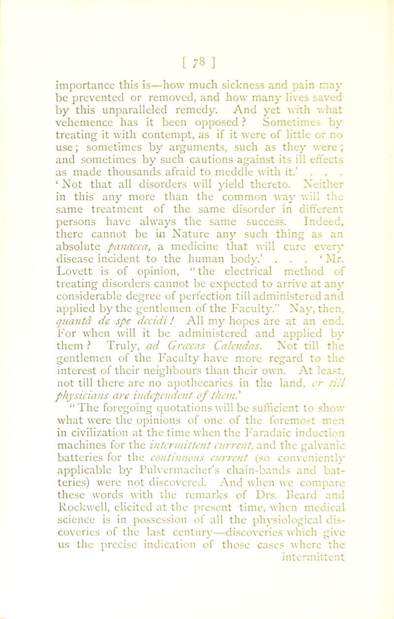 importance this is—how much sickness and pain may be prevented or removed, and how many lives saved by this unparalleled remedy. And yet with what vehemence has it been opposed ? Sometimes by treating it with contempt, as if it were of little or no use; sometimes by arguments, such as they were ; and sometimes by such cautions against its ill effects as made thousands afraid to meddle with it.’ . . . ‘Not that all disorders will yield thereto. Neither in this any more than the common way will the same treatment of the same disorder in different persons have always the same success. Indeed, there cannot be in Nature any such thing as an absolute panacea, a medicine that will cure even- disease incident to the human body.’ . . . ‘Mr. Lovett is of opinion, “ the electrical method of treating disorders cannot be expected to arrive at any considerable degree of perfection till administered and applied by the gentlemen of the Faculty.” Nay, then, quanta de spe dccidi! All my hopes are at an end. For when will it be administered and applied by them ? Truly, ad Grcccas Calcndas. Not till the gentlemen of the Faculty have more regard to the interest of their neighbours than their own. At least, not till there are no apothecaries in the land, or till physicians are independent of than.' “ The foregoing quotations will be sufficient to show what were the opinions of one of the foremost men in civilization at the time when the Faradaic induction machines for the intermittent current, and the galvanic batteries for the continuous current (so conveniently applicable by Pulvermacher’s chain-bands and bat- teries) were not discovered. And when we compare these words with the remarks of Drs. Beard and Rockwell, elicited at the present time, when medical science is in possession of all the physiological dis- coveries of the last century—discoveries which give us the precise indication of those cases where the intermittent
