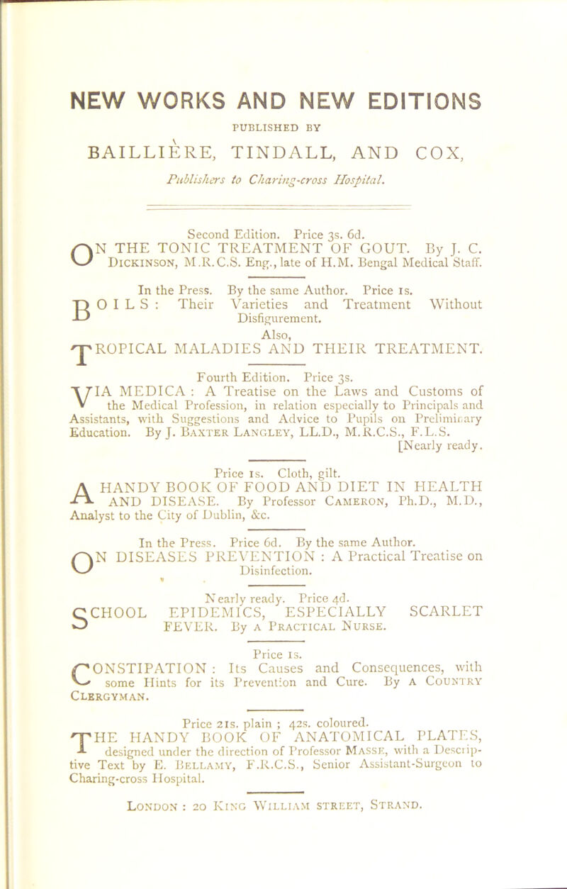 NEW WORKS AND NEW EDITIONS PUBLISHED BY BAILLIERE, TINDALL, AND COX, Publishers to Charmg-cross Hospital. Second Edition. Price 3s. 6d. ON THE TONIC TREATMENT OF GOUT. By J. C. Dickinson, M.R.C.S. Eng., late of H.M. Bengal Medical Staff. In the Press. By the same Author. Price is. BOILS: Their Varieties and Treatment Without Disfigurement. T Also, ROPICAL MALADIES AND THEIR TREATMENT. Fourth Edition. Price 3s. VIA MEDICA : A Treatise on the Laws and Customs of the Medical Profession, in relation especially to Principals and Assistants, with Suggestions and Advice to Pupils on Preliminary Education. By J. Baxter Langley, LL.D., M.R.C.S., F.L.S. [Nearly ready. Price is. Cloth, gilt. A HANDY BOOK OF FOOD AND DIET IN HEALTH AND DISEASE. By Professor Cameron, Ph.D., M.D., Analyst to the City of Dublin, &c. In the Press. Price 6d. By the same Author. N DISEASES PREVENTION : A Practical Treatise on Disinfection. CCHOOL N early ready. Price 4d. EPIDEMICS, ESPECIALLY FEVER. By a Practical Nurse. SCARLET Price is. CONSTIPATION : Its Causes and Consequences, with some Plints for its Prevention and Cure. By A Country Clergyman. Price 21s. plain ; 42s. coloured. The handy book of anatomical plates, designed under the direction of Professor Masse, with a Descrip- tive Text by E. Bellamy, F.R.C.S., Senior Assistant-Surgeon to Charing-cross Hospital. London : 20 King William street, Strand.