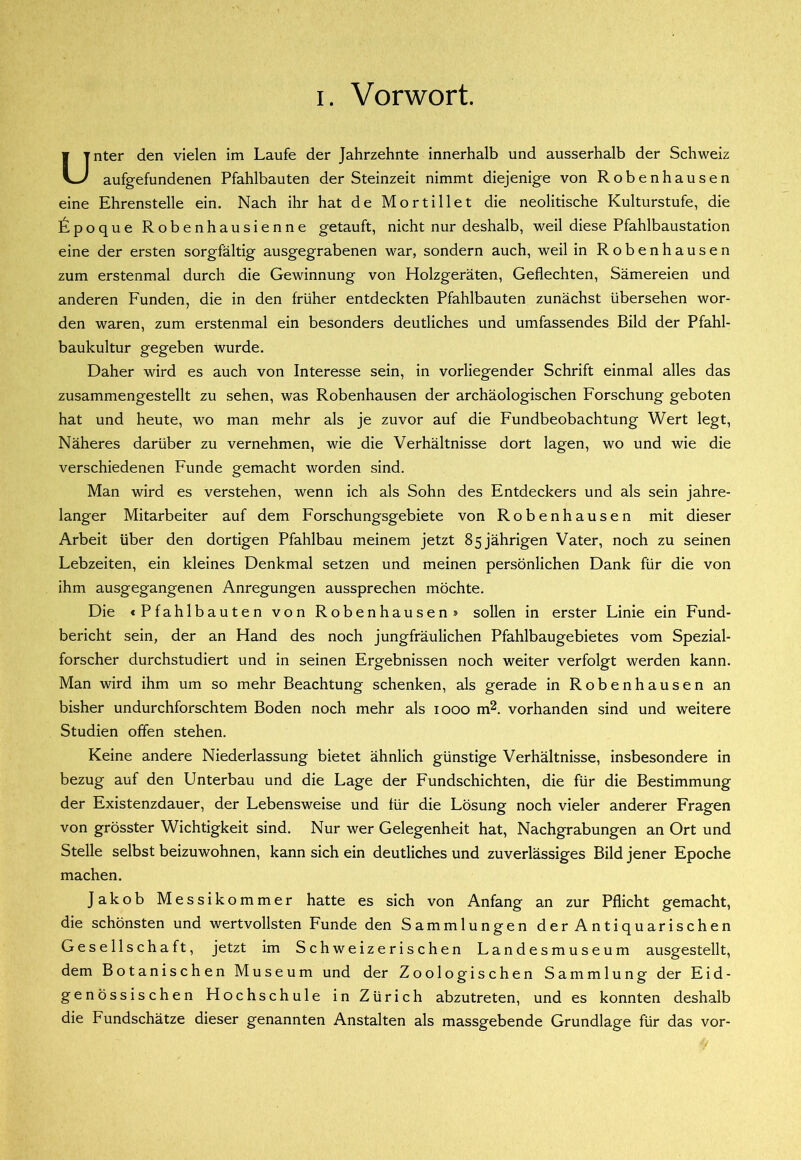 Unter den vielen im Laufe der Jahrzehnte innerhalb und ausserhalb der Schweiz aufgefundenen Pfahlbauten der Steinzeit nimmt diejenige von Robenhausen eine Ehrenstelle ein. Nach ihr hat de Mortillet die neolitische Kulturstufe, die ^ipoque Robenhausienne getauft, nicht nur deshalb, weil diese Pfahlbaustation eine der ersten sorgfältig ausgegrabenen war, sondern auch, weil in Robenhausen zum erstenmal durch die Gewinnung von Holzgeräten, Geflechten, Sämereien und anderen Funden, die in den früher entdeckten Pfahlbauten zunächst übersehen wor- den waren, zum erstenmal ein besonders deutliches und umfassendes Bild der Pfahl- baukultur gegeben wurde. Daher wird es auch von Interesse sein, in vorliegender Schrift einmal alles das zusammengestellt zu sehen, was Robenhausen der archäologischen Forschung geboten hat und heute, wo man mehr als je zuvor auf die Fundbeobachtung Wert legt. Näheres darüber zu vernehmen, wie die Verhältnisse dort lagen, wo und wie die verschiedenen Funde gemacht worden sind. Man wird es verstehen, wenn ich als Sohn des Entdeckers und als sein jahre- langer Mitarbeiter auf dem Forschungsgebiete von Robenhausen mit dieser Arbeit über den dortigen Pfahlbau meinem jetzt 85 jährigen Vater, noch zu seinen Lebzeiten, ein kleines Denkmal setzen und meinen persönlichen Dank für die von ihm ausgegangenen Anregungen aussprechen möchte. Die «Pfahlbauten von Robenhausen» sollen in erster Linie ein Fund- bericht sein, der an Hand des noch jungfräulichen Pfahlbaugebietes vom Spezial- forscher durchstudiert und in seinen Ergebnissen noch weiter verfolgt werden kann. Man wird ihm um so mehr Beachtung schenken, als gerade in Robenhausen an bisher undurchforschtem Boden noch mehr als 1000 m^. vorhanden sind und weitere Studien offen stehen. Keine andere Niederlassung bietet ähnlich günstige Verhältnisse, insbesondere in bezug auf den Unterbau und die Lage der Fundschichten, die für die Bestimmung der Existenzdauer, der Lebensweise und für die Lösung noch vieler anderer Fragen von grösster Wichtigkeit sind. Nur wer Gelegenheit hat, Nachgrabungen an Ort und Stelle selbst beizuwohnen, kann sich ein deutliches und zuverlässiges Bild jener Epoche machen. Jakob Messik o m m e r hatte es sich von Anfang an zur Pflicht gemacht, die schönsten und wertvollsten Funde den Sammlungen der Antiquarischen Gesellschaft, jetzt im Schweizerischen Landesmuseum ausgestellt, dem Botanischen Museum und der Zoologischen Sammlung der Eid- genössischen Hochschule in Zürich abzutreten, und es konnten deshalb die Fundschätze dieser genannten Anstalten als massgebende Grundlage für das vor-