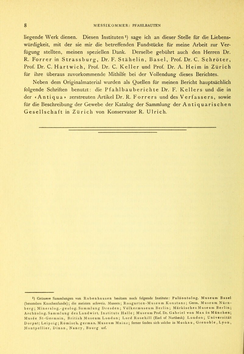 liegende Werk dienen. Diesen Instituten^) sage ich an dieser Stelle für die Liebens- würdigkeit, mit der sie mir die betreffenden Fundstücke für meine Arbeit zur Ver- fügung stellten, meinen speziellen Dank. Derselbe gebührt auch den Herren Dr. R. Forrer in Strassburg, Dr. F. Stähelin, Basel, Prof. Dr. C. Schröter, Prof. Dr. C. Hartwich, Prof. Dr. C. Keller und Prof. Dr. A. Heim in Zürich für ihre überaus zuvorkommende Mithilfe bei der Vollendung dieses Berichtes. Neben dem Originalmaterial wurden als Quellen für meinen Bericht hauptsächlich folgende Schriften benutzt: die Pfahlbauberichte Dr. F, Kellers und die in der < Anti qua» zerstreuten Artikel Dr. R. Forrers und des Verfassers, sowie für die Beschreibung der Gewebe der Katalog der Sammlung der Antiquarischen Gesellschaft in Zürich von Konservator R. Ulrich. q Grössere Sammlungen von Robenhausen besitzen noch folgende Institute: Paläontolog. Museum Basel (besonders Knochenfunde) 5 die meisten Schweiz. Museen; Rosgarten-Museum Konstanz; Germ. Museum Nürn- berg; Mineralog.- geolog. Sammlung Dresden; Völkermuseum Berlin; Märkisches Museum Berlin; Archäolog. Sammlung desLandwirt. Instituts Halle; Museum Prof. Dr. Gabriel von Max in München; Mus^e St-Germain, British Museum London; Lord Rosehill (Earl of Northesk) London; Universität Dorpat; Leipzig; Römisch, german. Museum Mainz; ferner finden sich solche in Moskau, Grenoble, Lyon, Montpellier, Dinan, Nancy, Bourg usf.