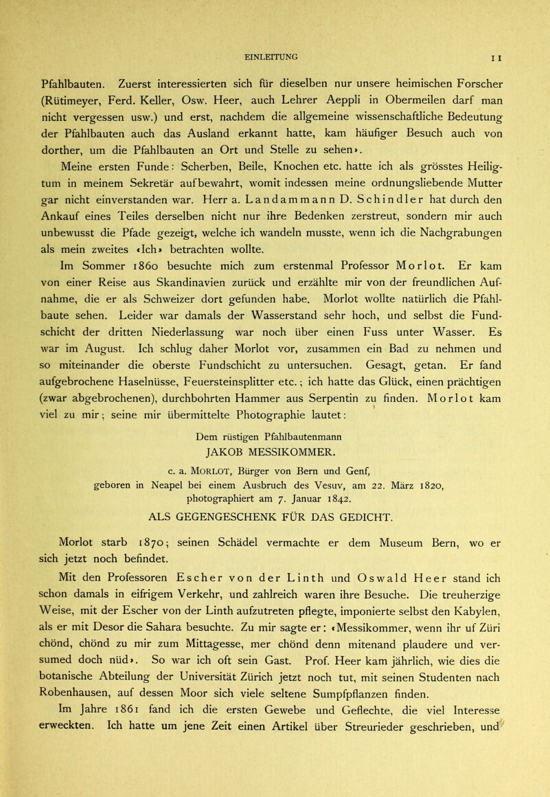 Pfahlbauten. Zuerst interessierten sich für dieselben nur unsere heimischen Forscher (Rütimeyer, Ferd. Keller, Osw. Heer, auch Lehrer Aeppli in Obermeilen darf man nicht vergessen usw.) und erst, nachdem die allgemeine wissenschaftliche Bedeutung der Pfahlbauten auch das Ausland erkannt hatte, kam häufiger Besuch auch von dorther, um die Pfahlbauten an Ort und Stelle zu sehen». Meine ersten Funde: Scherben, Beile, Knochen etc. hatte ich als grösstes Heilig- tum in meinem Sekretär aufbewahrt, womit indessen meine ordnungsliebende Mutter gar nicht einverstanden war. Herr a. Landammann D. Schindler hat durch den Ankauf eines Teiles derselben nicht nur ihre Bedenken zerstreut, sondern mir auch unbewusst die Pfade gezeigt, welche ich wandeln musste, wenn ich die Nachgrabungen als mein zweites dch» betrachten wollte. Im Sommer 1860 besuchte mich zum erstenmal Professor Morlot. Er kam von einer Reise aus Skandinavien zurück und erzählte mir von der freundlichen Auf- nahme, die er als Schweizer dort gefunden habe. Morlot wollte natürlich die Pfahl- baute sehen. Leider war damals der Wasserstand sehr hoch, und selbst die Fund- schicht der dritten Niederlassung war noch über einen Fuss unter Wasser. Es war im August. Ich schlug daher Morlot vor, zusammen ein Bad zu nehmen und so miteinander die oberste Fundschicht zu untersuchen. Gesagt, getan. Er fand aufgebrochene Haselnüsse, Feuersteinsplitter etc.; ich hatte das Glück, einen prächtigen (zwar abgebrochenen), durchbohrten Hammer aus Serpentin zu finden. Morlot kam viel zu mir; seine mir übermittelte Photographie lautet: Dem rüstigen Pfahlbautenmann JAKOB MESSIKOMMER. c. a. Morlot, Bürger von Bern und Genf, geboren in Neapel bei einem Ausbruch des Vesuv, am 22. März 1820, photographiert am 7. Januar 1842. ALS GEGENGESCHENK FÜR DAS GEDICHT. Morlot starb 1870; seinen Schädel vermachte er dem Museum Bern, wo er sich jetzt noch befindet. Mit den Professoren Escher von der Linth und Oswald Heer stand ich schon damals in eifrigem Verkehr, und zahlreich waren ihre Besuche. Die treuherzige Weise, mit der Escher von der Linth aufzutreten pflegte, imponierte selbst den Kabylen, als er mit Desor die Sahara besuchte. Zu mir sagte er: «Messikommer, wenn ihr uf Züri chönd, chönd zu mir zum Mittagesse, mer chönd denn mitenand plaudere und ver- sumed doch nüd». So war ich oft sein Gast. Prof. Heer kam jährlich, wie dies die botanische Abteilung der Universität Zürich jetzt noch tut, mit seinen Studenten nach Robenhausen, auf dessen Moor sich viele seltene Sumpfpflanzen finden. Im Jahre 1861 fand ich die ersten Gewebe und Geflechte, die viel Interesse erweckten. Ich hatte um jene Zeit einen Artikel über Streurieder geschrieben, und